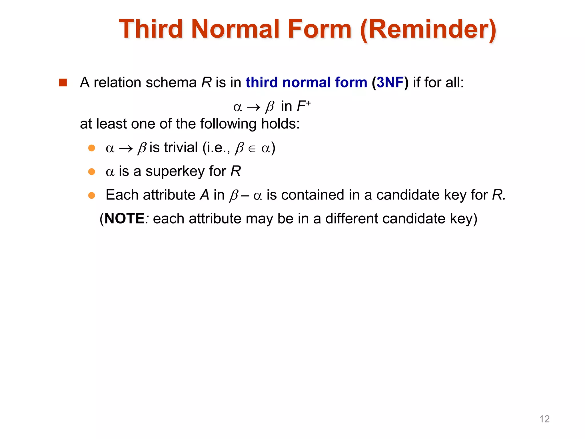Third Normal Form (Reminder)
 A relation schema R is in third normal form (3NF) if for all:
   in F+
at least one of the following holds:
    is trivial (i.e.,   )
  is a superkey for R
 Each attribute A in  –  is contained in a candidate key for R.
(NOTE: each attribute may be in a different candidate key)
12
 