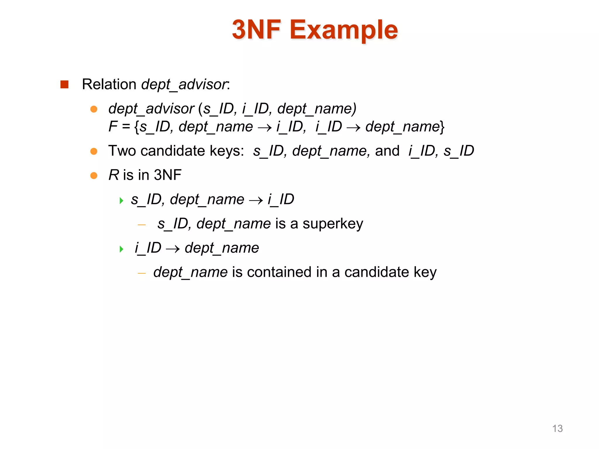 3NF Example
 Relation dept_advisor:
 dept_advisor (s_ID, i_ID, dept_name)
F = {s_ID, dept_name  i_ID, i_ID  dept_name}
 Two candidate keys: s_ID, dept_name, and i_ID, s_ID
 R is in 3NF
 s_ID, dept_name  i_ID
– s_ID, dept_name is a superkey
 i_ID  dept_name
– dept_name is contained in a candidate key
13
 