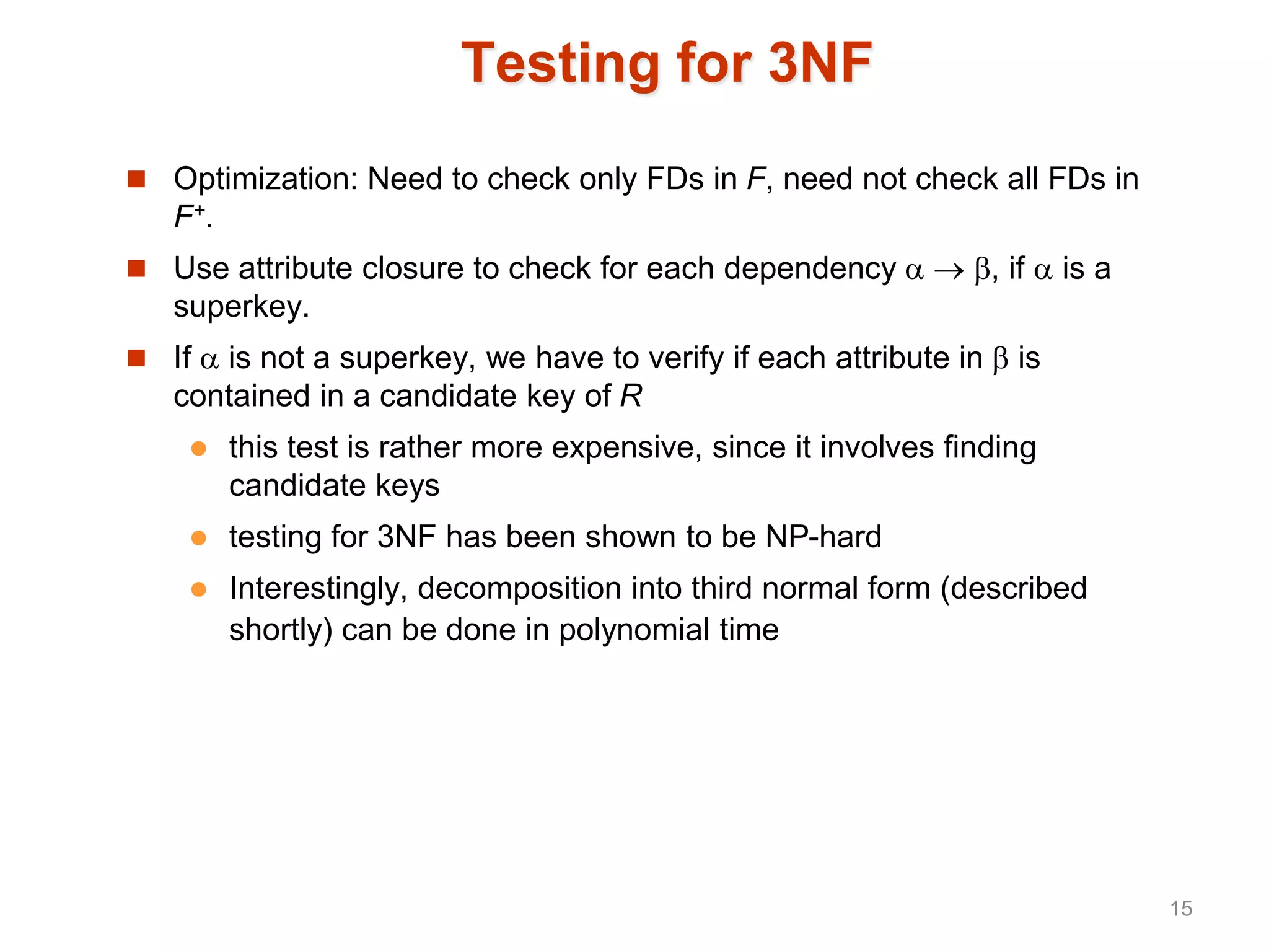 Testing for 3NF
 Optimization: Need to check only FDs in F, need not check all FDs in
F+.
 Use attribute closure to check for each dependency   , if  is a
superkey.
 If  is not a superkey, we have to verify if each attribute in  is
contained in a candidate key of R
 this test is rather more expensive, since it involves finding
candidate keys
 testing for 3NF has been shown to be NP-hard
 Interestingly, decomposition into third normal form (described
shortly) can be done in polynomial time
15
 