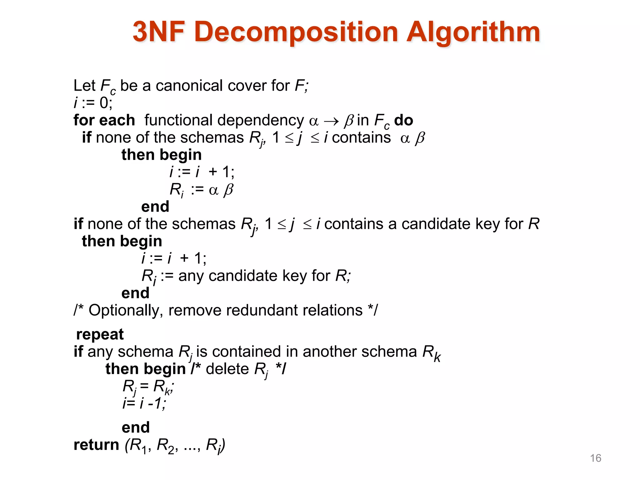 3NF Decomposition Algorithm
Let Fc be a canonical cover for F;
i := 0;
for each functional dependency    in Fc do
if none of the schemas Rj, 1  j  i contains  
then begin
i := i + 1;
Ri :=  
end
if none of the schemas Rj, 1  j  i contains a candidate key for R
then begin
i := i + 1;
Ri := any candidate key for R;
end
/* Optionally, remove redundant relations */
repeat
if any schema Rj is contained in another schema Rk
then begin /* delete Rj */
Rj = Rk;
i= i -1;
end
return (R1, R2, ..., Ri)
16
 