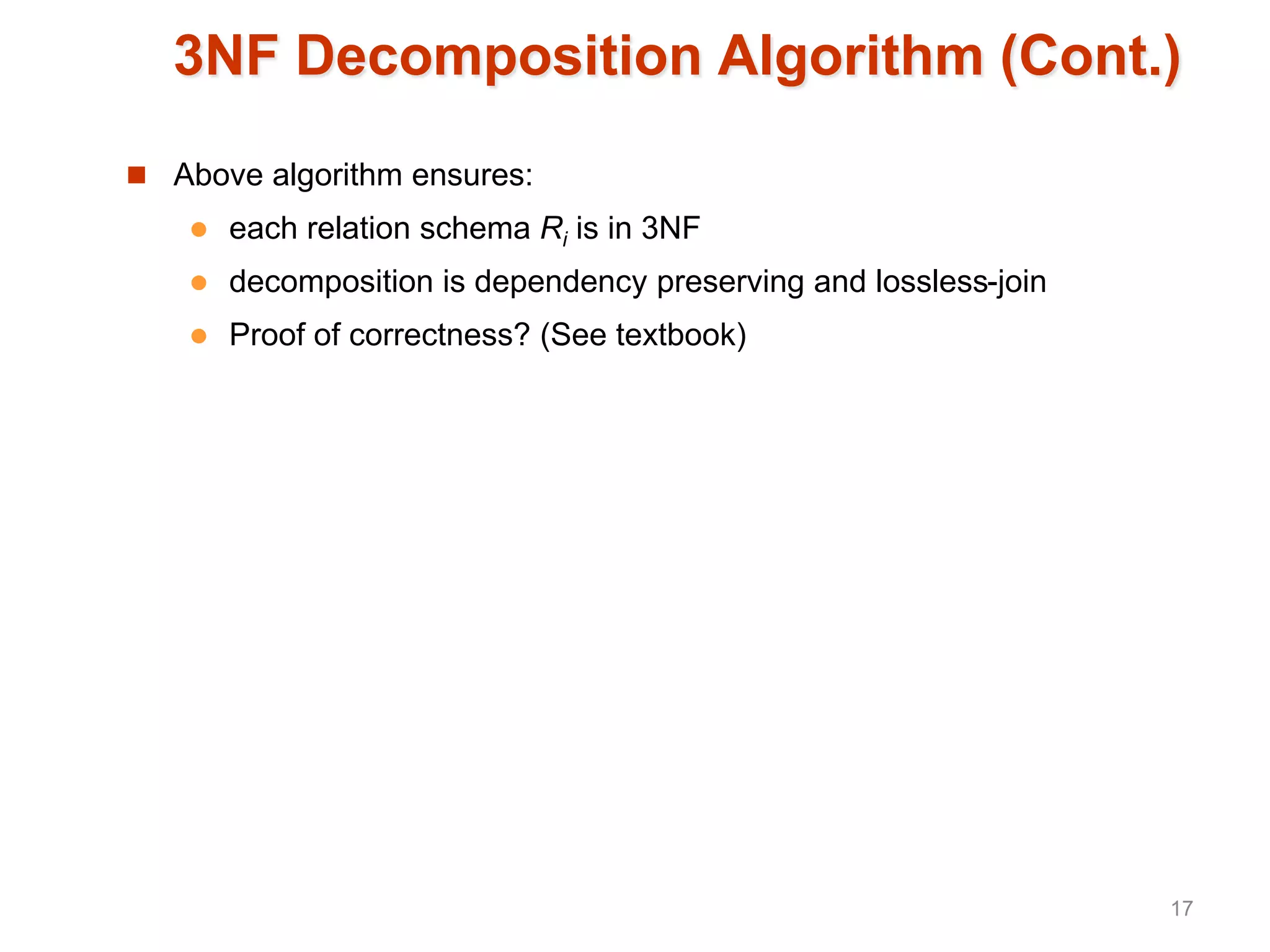3NF Decomposition Algorithm (Cont.)
 Above algorithm ensures:
 each relation schema Ri is in 3NF
 decomposition is dependency preserving and lossless-join
 Proof of correctness? (See textbook)
17
 