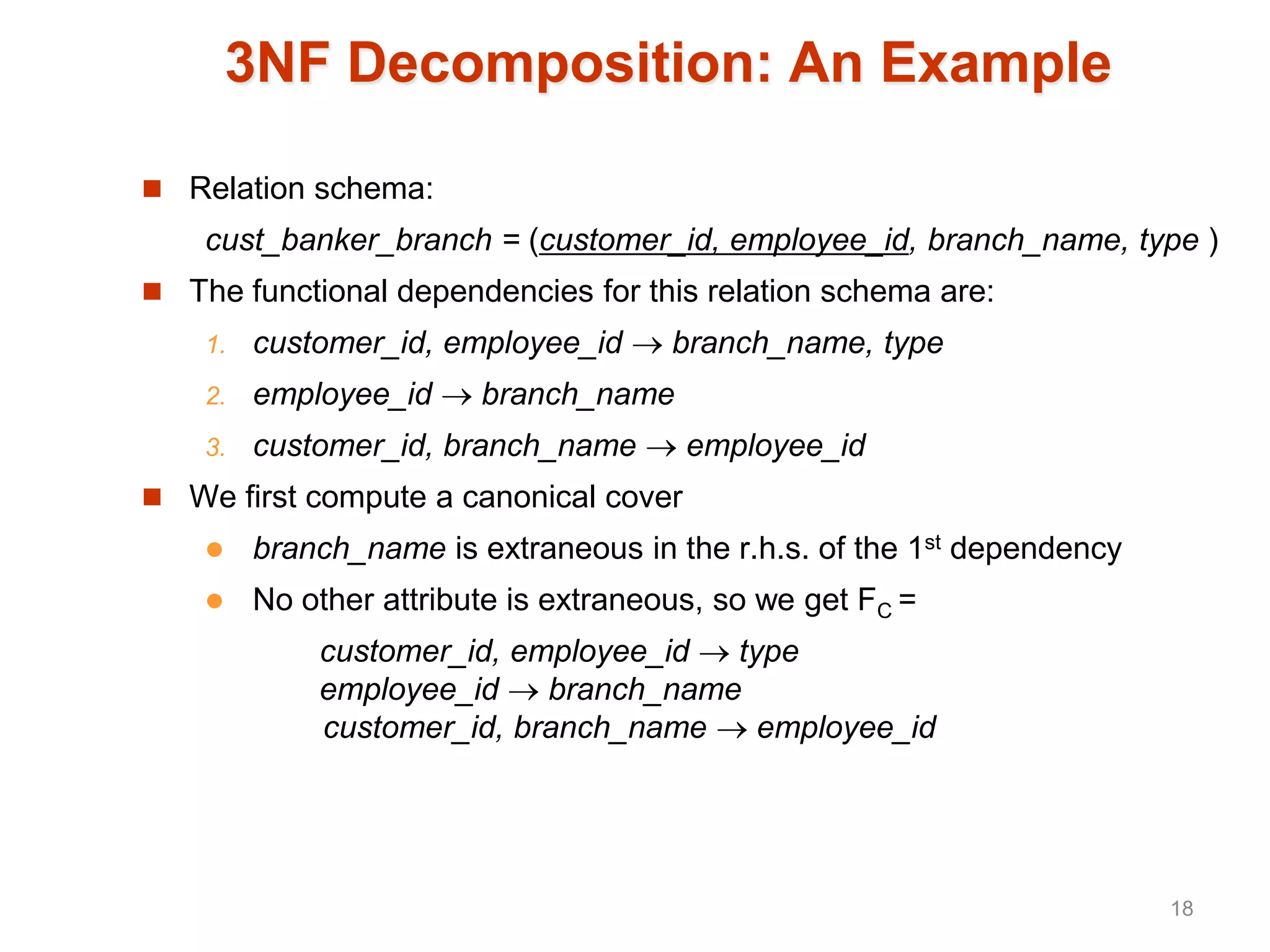3NF Decomposition: An Example
 Relation schema:
cust_banker_branch = (customer_id, employee_id, branch_name, type )
 The functional dependencies for this relation schema are:
1. customer_id, employee_id  branch_name, type
2. employee_id  branch_name
3. customer_id, branch_name  employee_id
 We first compute a canonical cover
 branch_name is extraneous in the r.h.s. of the 1st dependency
 No other attribute is extraneous, so we get FC =
customer_id, employee_id  type
employee_id  branch_name
customer_id, branch_name  employee_id
18
 