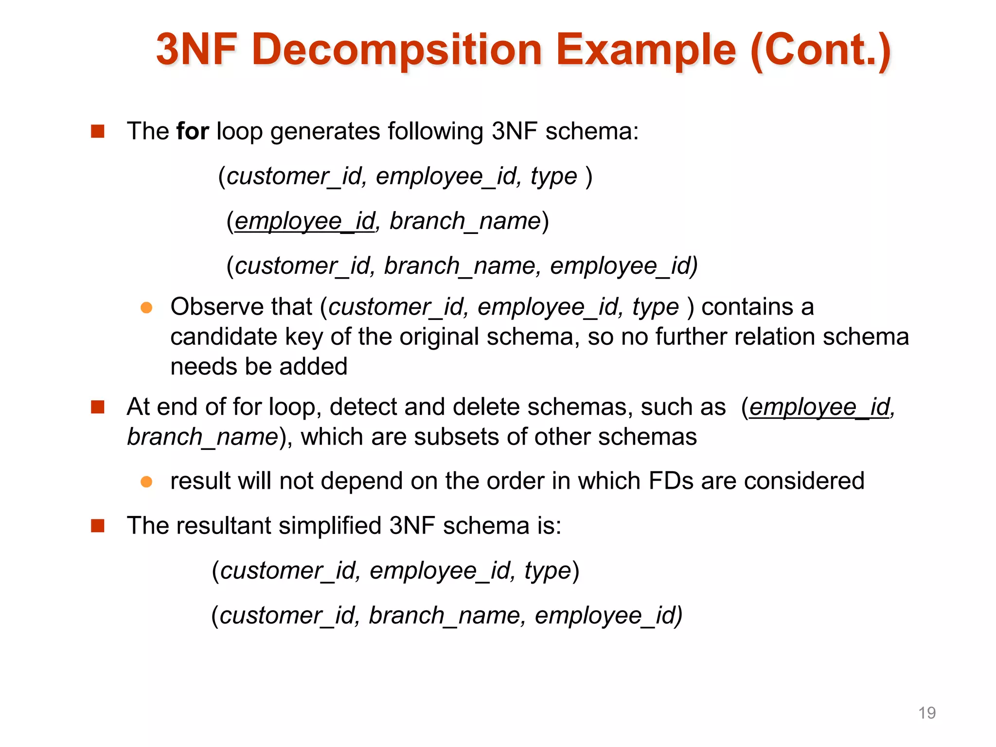 3NF Decompsition Example (Cont.)
 The for loop generates following 3NF schema:
(customer_id, employee_id, type )
(employee_id, branch_name)
(customer_id, branch_name, employee_id)
 Observe that (customer_id, employee_id, type ) contains a
candidate key of the original schema, so no further relation schema
needs be added
 At end of for loop, detect and delete schemas, such as (employee_id,
branch_name), which are subsets of other schemas
 result will not depend on the order in which FDs are considered
 The resultant simplified 3NF schema is:
(customer_id, employee_id, type)
(customer_id, branch_name, employee_id)
19
 