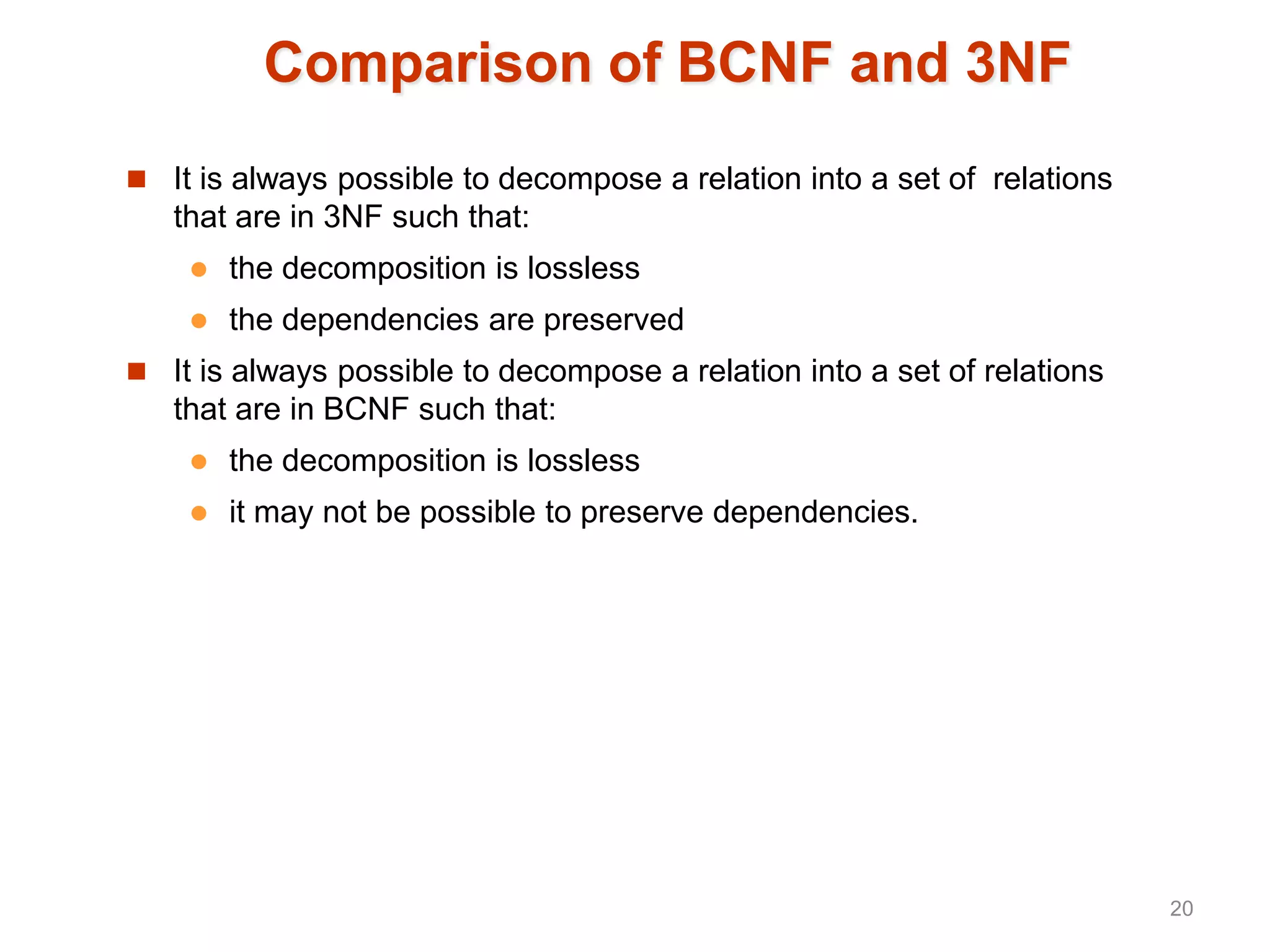 Comparison of BCNF and 3NF
 It is always possible to decompose a relation into a set of relations
that are in 3NF such that:
 the decomposition is lossless
 the dependencies are preserved
 It is always possible to decompose a relation into a set of relations
that are in BCNF such that:
 the decomposition is lossless
 it may not be possible to preserve dependencies.
20
 
