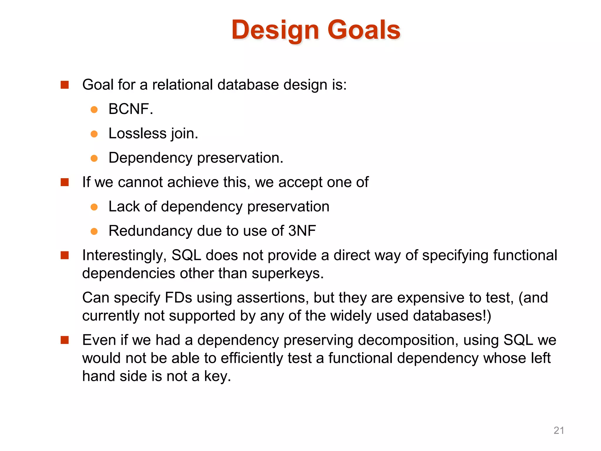 Design Goals
 Goal for a relational database design is:
 BCNF.
 Lossless join.
 Dependency preservation.
 If we cannot achieve this, we accept one of
 Lack of dependency preservation
 Redundancy due to use of 3NF
 Interestingly, SQL does not provide a direct way of specifying functional
dependencies other than superkeys.
Can specify FDs using assertions, but they are expensive to test, (and
currently not supported by any of the widely used databases!)
 Even if we had a dependency preserving decomposition, using SQL we
would not be able to efficiently test a functional dependency whose left
hand side is not a key.
21
 