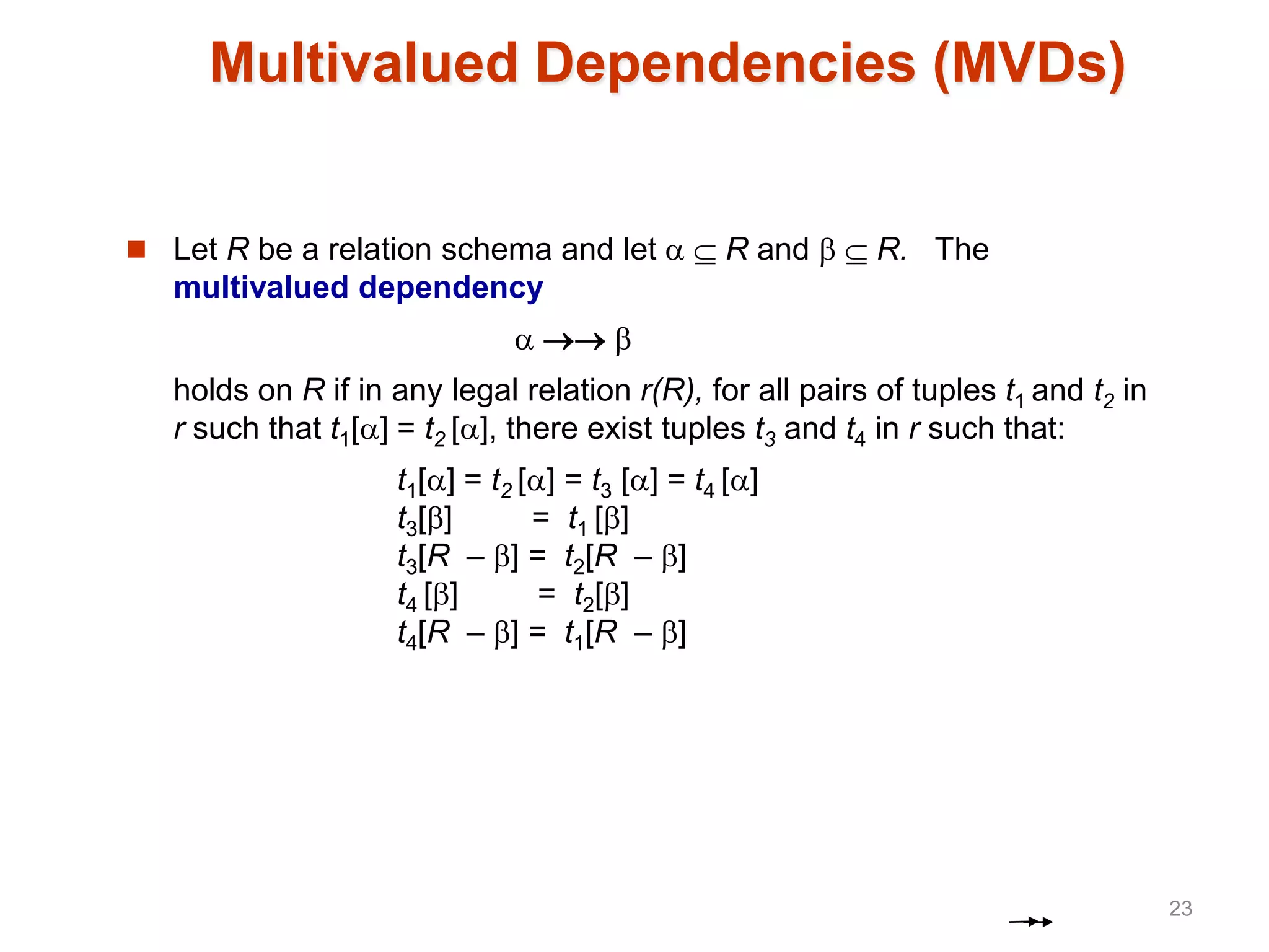 Multivalued Dependencies (MVDs)
 Let R be a relation schema and let   R and   R. The
multivalued dependency
  
holds on R if in any legal relation r(R), for all pairs of tuples t1 and t2 in
r such that t1[] = t2 [], there exist tuples t3 and t4 in r such that:
t1[] = t2 [] = t3 [] = t4 []
t3[] = t1 []
t3[R – ] = t2[R – ]
t4 [] = t2[]
t4[R – ] = t1[R – ]
23
 