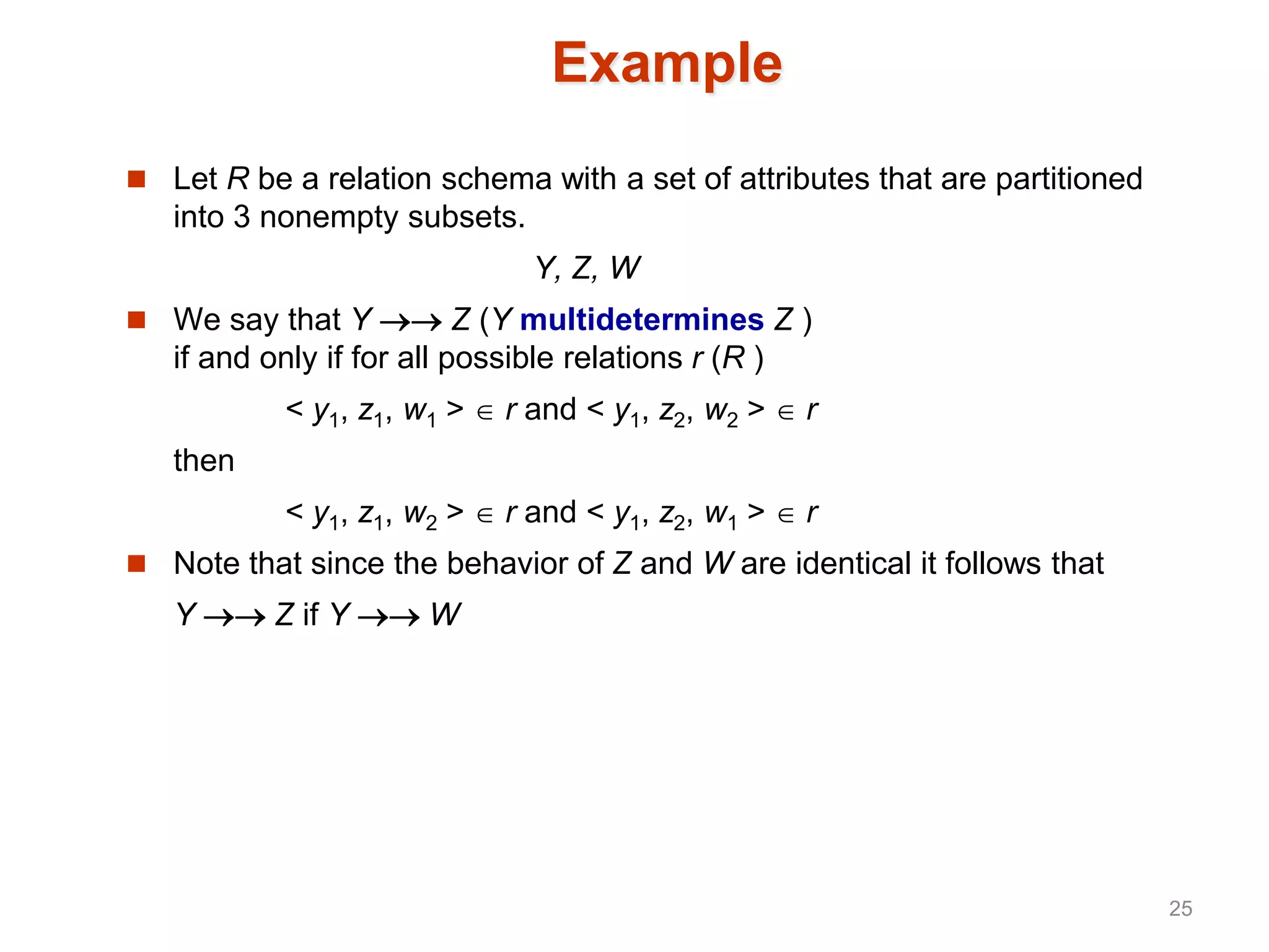 Example
 Let R be a relation schema with a set of attributes that are partitioned
into 3 nonempty subsets.
Y, Z, W
 We say that Y  Z (Y multidetermines Z )
if and only if for all possible relations r (R )
< y1, z1, w1 >  r and < y1, z2, w2 >  r
then
< y1, z1, w2 >  r and < y1, z2, w1 >  r
 Note that since the behavior of Z and W are identical it follows that
Y  Z if Y  W
25
 