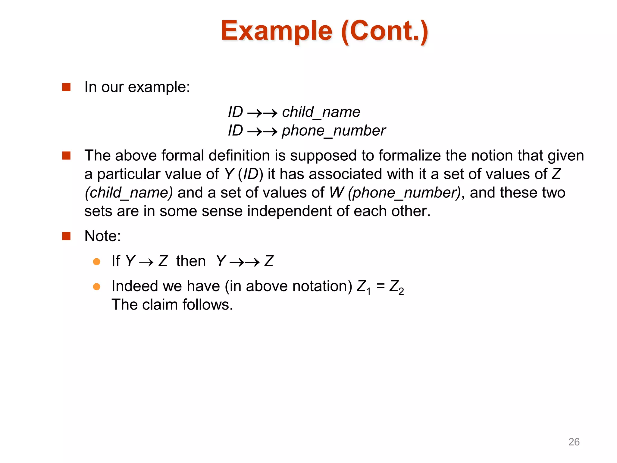 Example (Cont.)
 In our example:
ID  child_name
ID  phone_number
 The above formal definition is supposed to formalize the notion that given
a particular value of Y (ID) it has associated with it a set of values of Z
(child_name) and a set of values of W (phone_number), and these two
sets are in some sense independent of each other.
 Note:
 If Y  Z then Y  Z
 Indeed we have (in above notation) Z1 = Z2
The claim follows.
26
 