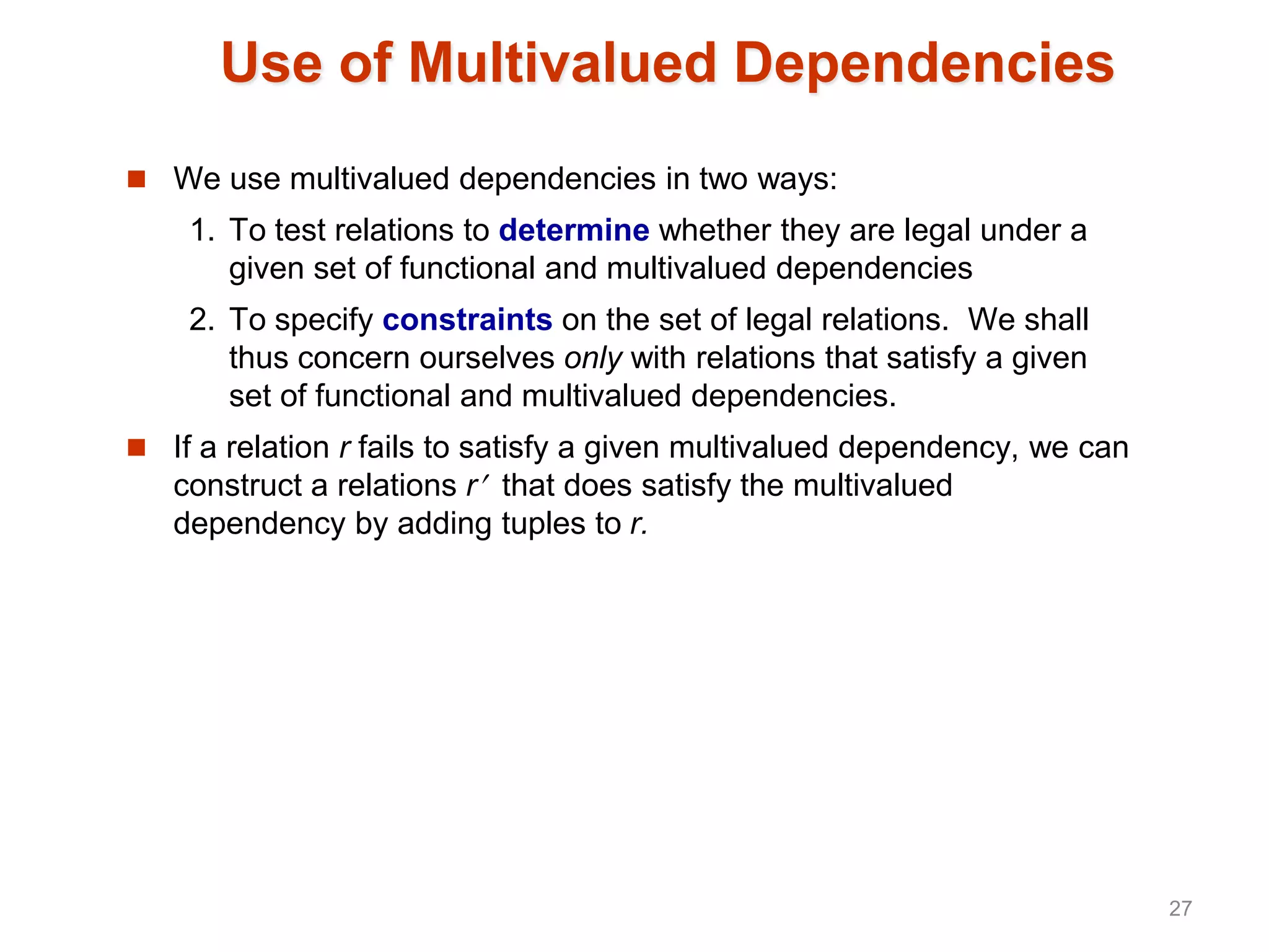 Use of Multivalued Dependencies
 We use multivalued dependencies in two ways:
1. To test relations to determine whether they are legal under a
given set of functional and multivalued dependencies
2. To specify constraints on the set of legal relations. We shall
thus concern ourselves only with relations that satisfy a given
set of functional and multivalued dependencies.
 If a relation r fails to satisfy a given multivalued dependency, we can
construct a relations r that does satisfy the multivalued
dependency by adding tuples to r.
27
 