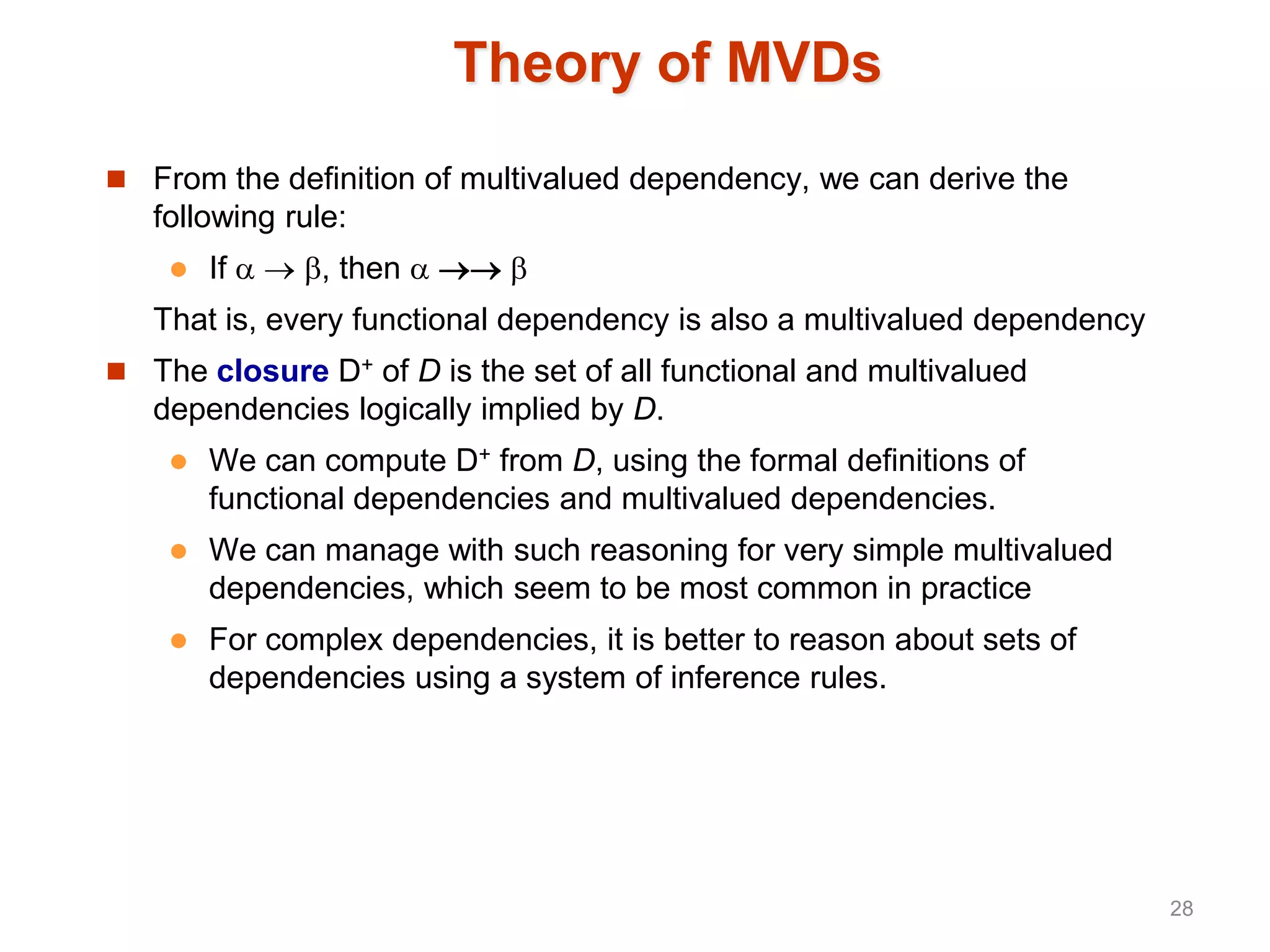 Theory of MVDs
 From the definition of multivalued dependency, we can derive the
following rule:
 If   , then   
That is, every functional dependency is also a multivalued dependency
 The closure D+ of D is the set of all functional and multivalued
dependencies logically implied by D.
 We can compute D+ from D, using the formal definitions of
functional dependencies and multivalued dependencies.
 We can manage with such reasoning for very simple multivalued
dependencies, which seem to be most common in practice
 For complex dependencies, it is better to reason about sets of
dependencies using a system of inference rules.
28
 