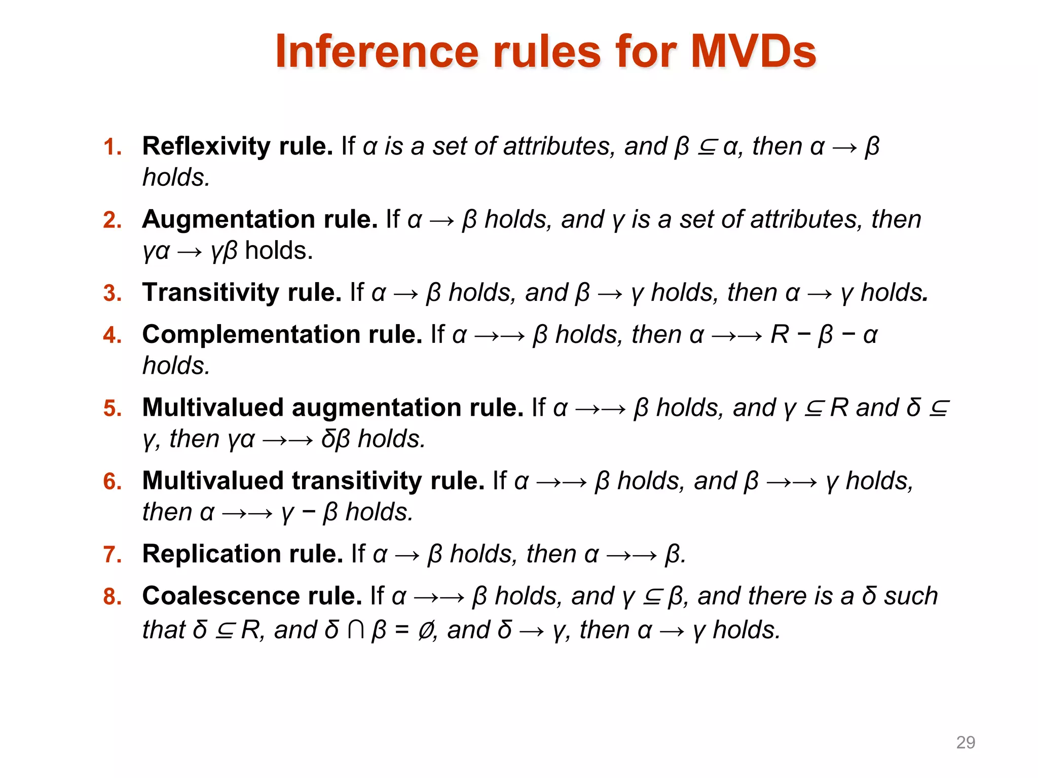 Inference rules for MVDs
1. Reflexivity rule. If α is a set of attributes, and β ⊆ α, then α → β
holds.
2. Augmentation rule. If α → β holds, and γ is a set of attributes, then
γα → γβ holds.
3. Transitivity rule. If α → β holds, and β → γ holds, then α → γ holds.
4. Complementation rule. If α →→ β holds, then α →→ R − β − α
holds.
5. Multivalued augmentation rule. If α →→ β holds, and γ ⊆ R and δ ⊆
γ, then γα →→ δβ holds.
6. Multivalued transitivity rule. If α →→ β holds, and β →→ γ holds,
then α →→ γ − β holds.
7. Replication rule. If α → β holds, then α →→ β.
8. Coalescence rule. If α →→ β holds, and γ ⊆ β, and there is a δ such
that δ ⊆ R, and δ ∩ β = ∅, and δ → γ, then α → γ holds.
29
 
