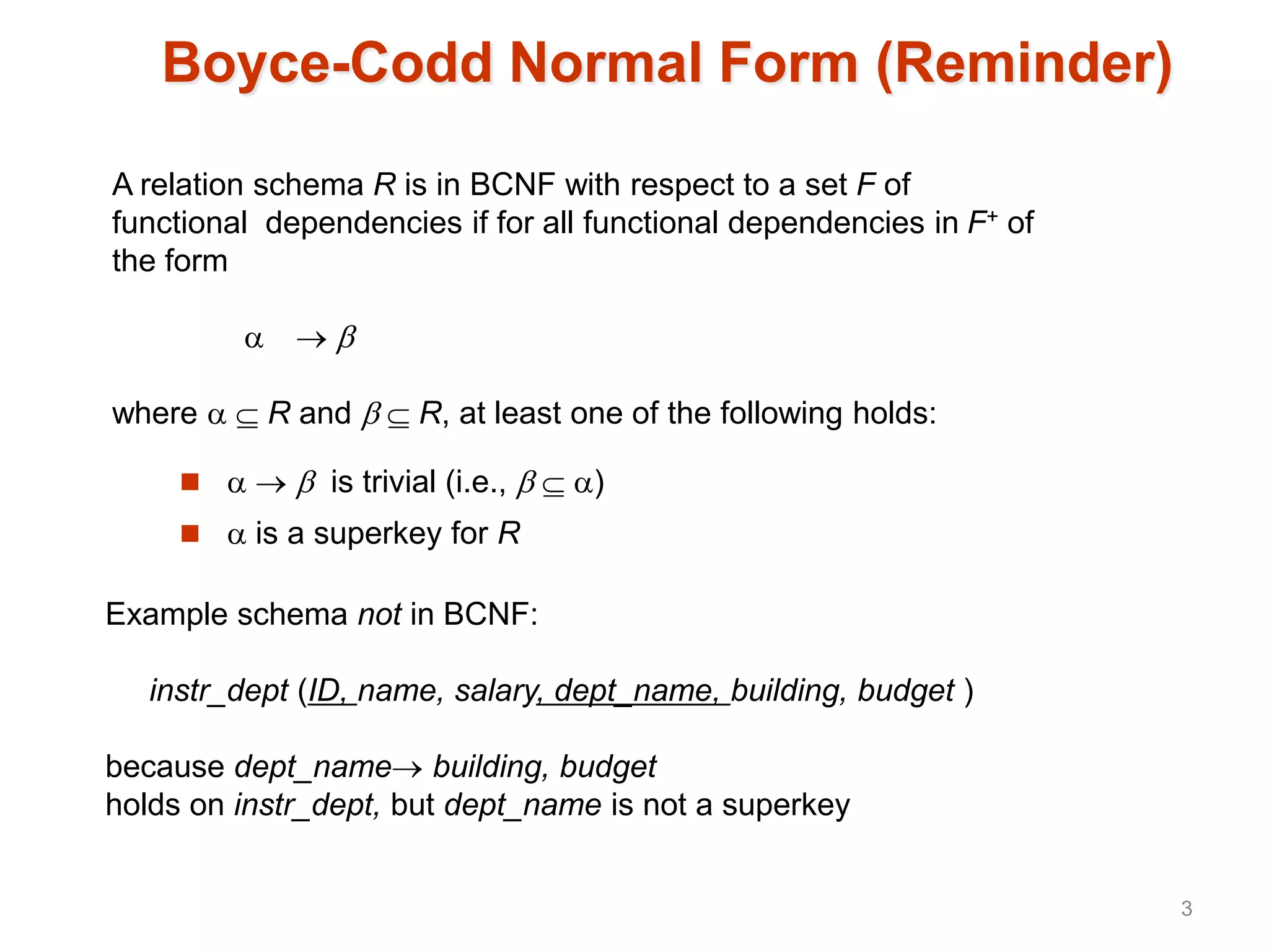 Boyce-Codd Normal Form (Reminder)
    is trivial (i.e.,   )
  is a superkey for R
A relation schema R is in BCNF with respect to a set F of
functional dependencies if for all functional dependencies in F+ of
the form
  
where   R and   R, at least one of the following holds:
Example schema not in BCNF:
instr_dept (ID, name, salary, dept_name, building, budget )
because dept_name building, budget
holds on instr_dept, but dept_name is not a superkey
3
 