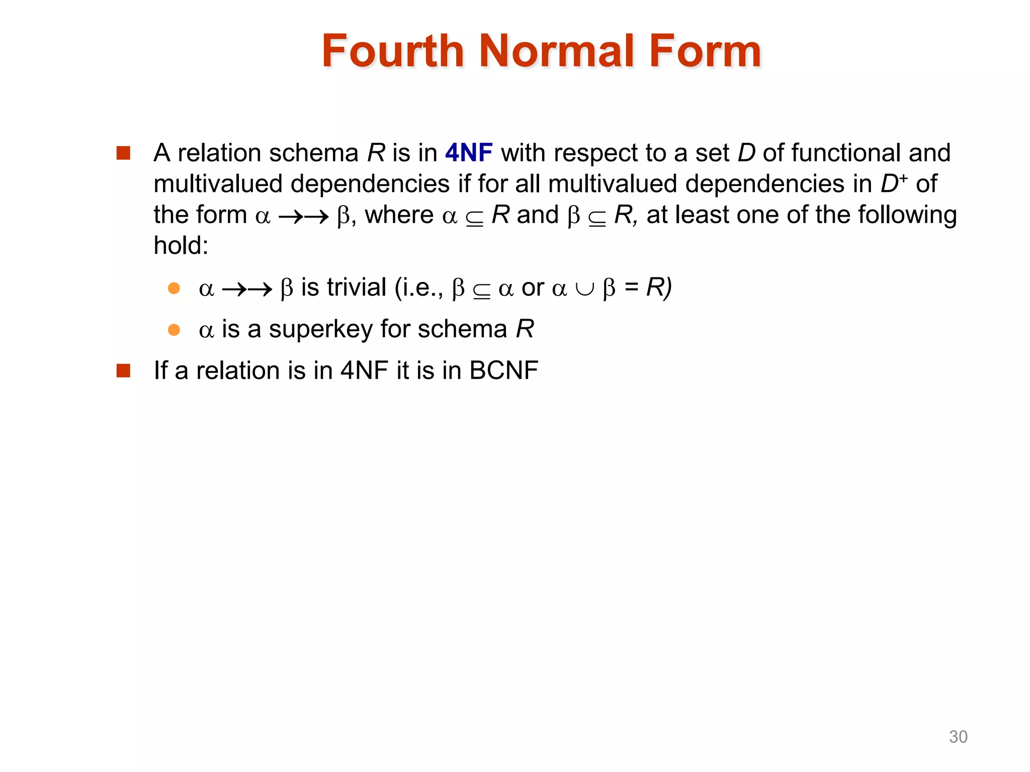 Fourth Normal Form
 A relation schema R is in 4NF with respect to a set D of functional and
multivalued dependencies if for all multivalued dependencies in D+ of
the form   , where   R and   R, at least one of the following
hold:
    is trivial (i.e.,    or    = R)
  is a superkey for schema R
 If a relation is in 4NF it is in BCNF
30
 