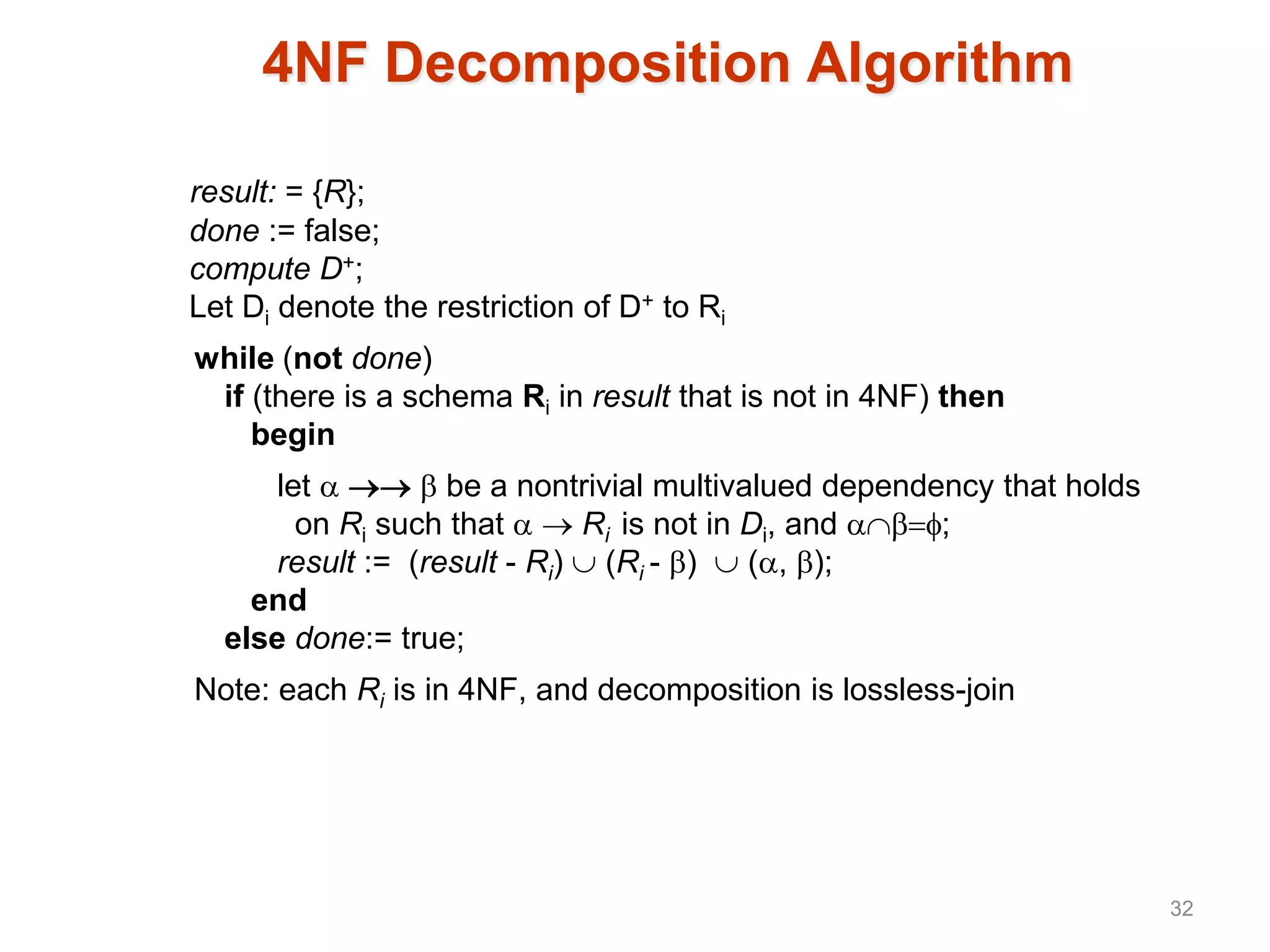4NF Decomposition Algorithm
result: = {R};
done := false;
compute D+;
Let Di denote the restriction of D+ to Ri
while (not done)
if (there is a schema Ri in result that is not in 4NF) then
begin
let    be a nontrivial multivalued dependency that holds
on Ri such that   Ri is not in Di, and ;
result := (result - Ri)  (Ri - )  (, );
end
else done:= true;
Note: each Ri is in 4NF, and decomposition is lossless-join
32
 
