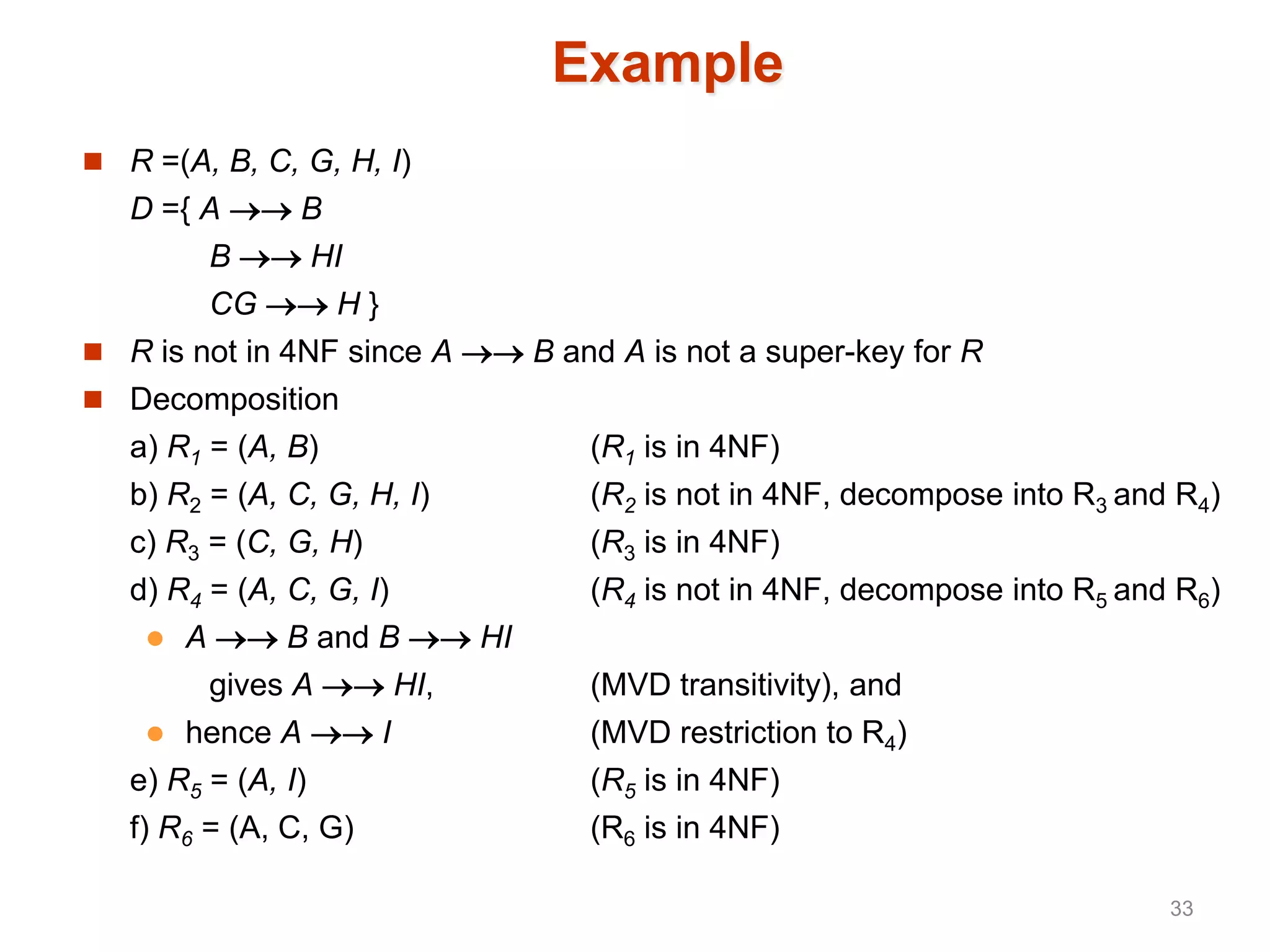 Example
 R =(A, B, C, G, H, I)
D ={ A  B
B  HI
CG  H }
 R is not in 4NF since A  B and A is not a super-key for R
 Decomposition
a) R1 = (A, B) (R1 is in 4NF)
b) R2 = (A, C, G, H, I) (R2 is not in 4NF, decompose into R3 and R4)
c) R3 = (C, G, H) (R3 is in 4NF)
d) R4 = (A, C, G, I) (R4 is not in 4NF, decompose into R5 and R6)
 A  B and B  HI
gives A  HI, (MVD transitivity), and
 hence A  I (MVD restriction to R4)
e) R5 = (A, I) (R5 is in 4NF)
f) R6 = (A, C, G) (R6 is in 4NF)
33
 