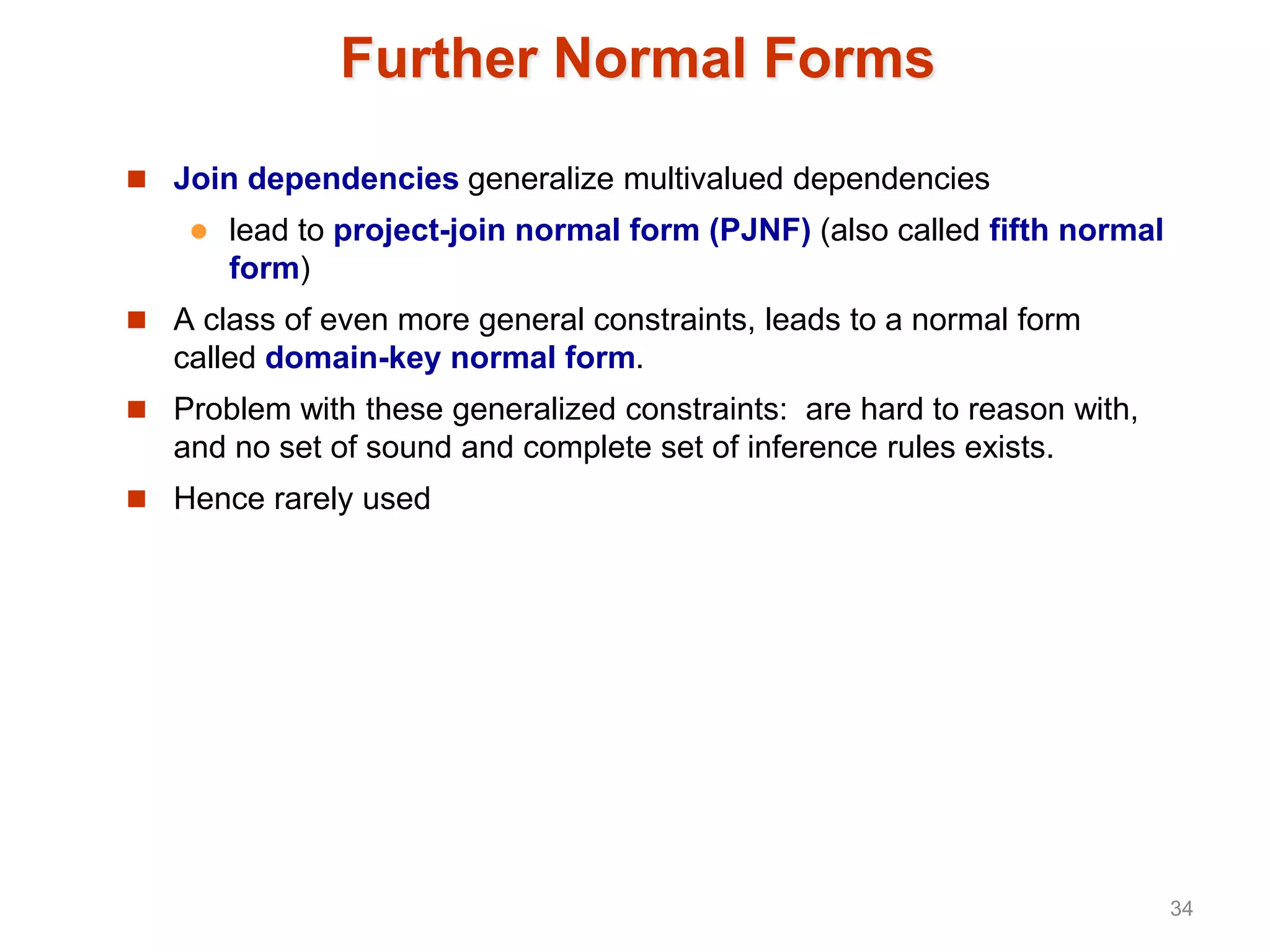 Further Normal Forms
 Join dependencies generalize multivalued dependencies
 lead to project-join normal form (PJNF) (also called fifth normal
form)
 A class of even more general constraints, leads to a normal form
called domain-key normal form.
 Problem with these generalized constraints: are hard to reason with,
and no set of sound and complete set of inference rules exists.
 Hence rarely used
34
 
