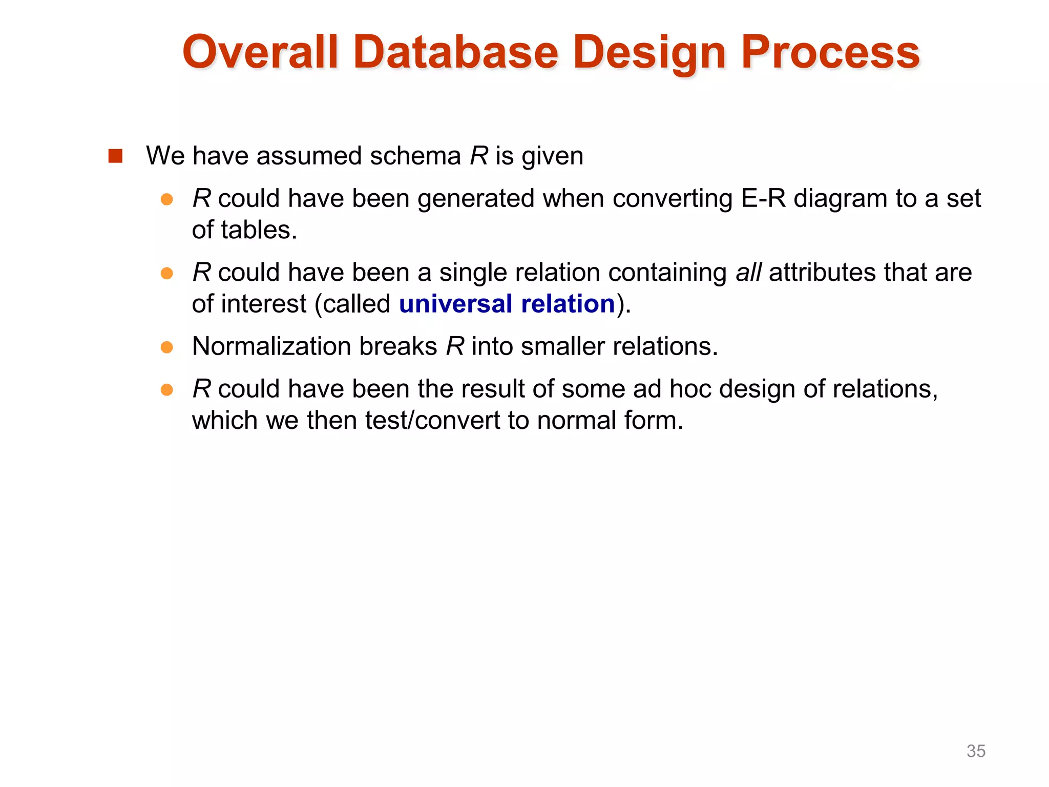 Overall Database Design Process
 We have assumed schema R is given
 R could have been generated when converting E-R diagram to a set
of tables.
 R could have been a single relation containing all attributes that are
of interest (called universal relation).
 Normalization breaks R into smaller relations.
 R could have been the result of some ad hoc design of relations,
which we then test/convert to normal form.
35
 