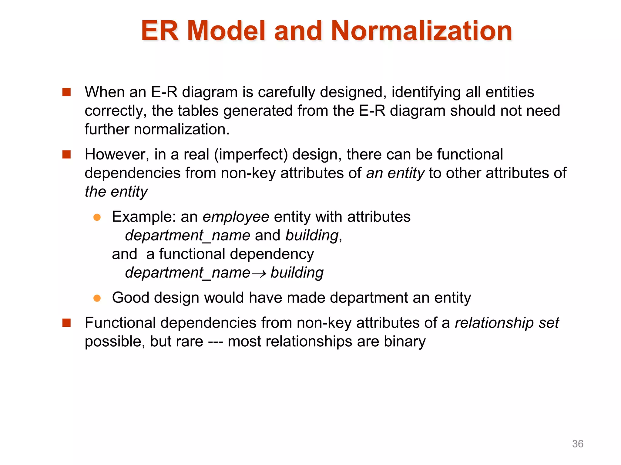 ER Model and Normalization
 When an E-R diagram is carefully designed, identifying all entities
correctly, the tables generated from the E-R diagram should not need
further normalization.
 However, in a real (imperfect) design, there can be functional
dependencies from non-key attributes of an entity to other attributes of
the entity
 Example: an employee entity with attributes
department_name and building,
and a functional dependency
department_name building
 Good design would have made department an entity
 Functional dependencies from non-key attributes of a relationship set
possible, but rare --- most relationships are binary
36
 