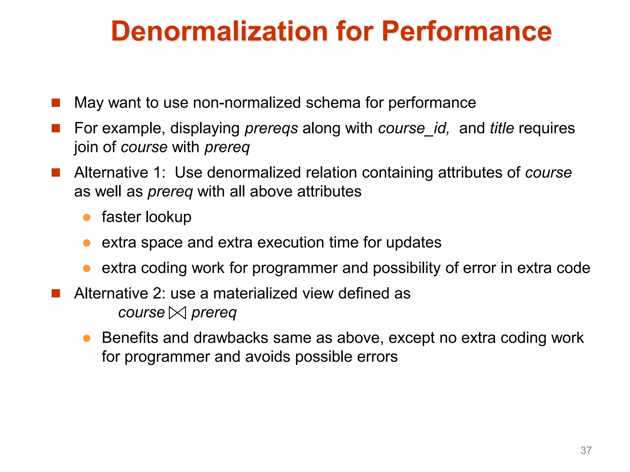 Denormalization for Performance
 May want to use non-normalized schema for performance
 For example, displaying prereqs along with course_id, and title requires
join of course with prereq
 Alternative 1: Use denormalized relation containing attributes of course
as well as prereq with all above attributes
 faster lookup
 extra space and extra execution time for updates
 extra coding work for programmer and possibility of error in extra code
 Alternative 2: use a materialized view defined as
course prereq
 Benefits and drawbacks same as above, except no extra coding work
for programmer and avoids possible errors
37
 