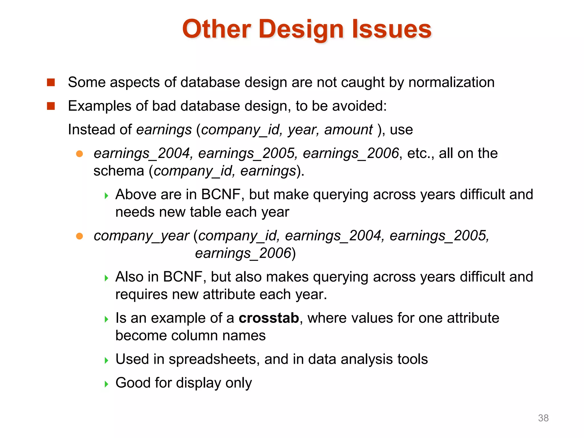 Other Design Issues
 Some aspects of database design are not caught by normalization
 Examples of bad database design, to be avoided:
Instead of earnings (company_id, year, amount ), use
 earnings_2004, earnings_2005, earnings_2006, etc., all on the
schema (company_id, earnings).
 Above are in BCNF, but make querying across years difficult and
needs new table each year
 company_year (company_id, earnings_2004, earnings_2005,
earnings_2006)
 Also in BCNF, but also makes querying across years difficult and
requires new attribute each year.
 Is an example of a crosstab, where values for one attribute
become column names
 Used in spreadsheets, and in data analysis tools
 Good for display only
38
 