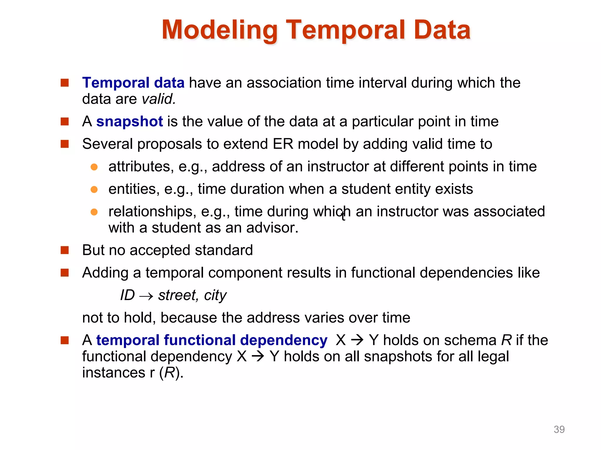 Modeling Temporal Data
 Temporal data have an association time interval during which the
data are valid.
 A snapshot is the value of the data at a particular point in time
 Several proposals to extend ER model by adding valid time to
 attributes, e.g., address of an instructor at different points in time
 entities, e.g., time duration when a student entity exists
 relationships, e.g., time during which an instructor was associated
with a student as an advisor.
 But no accepted standard
 Adding a temporal component results in functional dependencies like
ID  street, city
not to hold, because the address varies over time
 A temporal functional dependency X  Y holds on schema R if the
functional dependency X  Y holds on all snapshots for all legal
instances r (R).
t
39
 