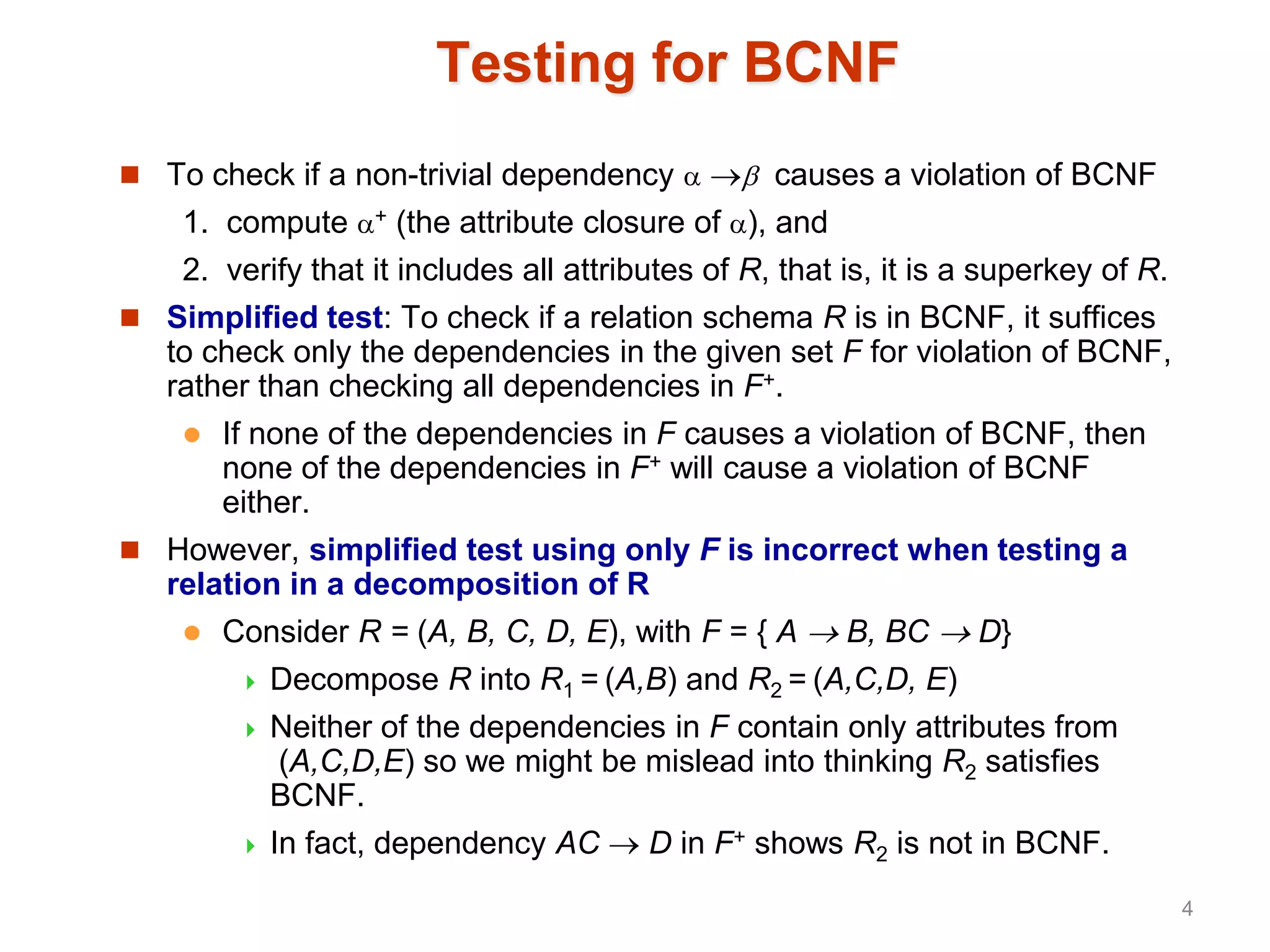 Testing for BCNF
 To check if a non-trivial dependency   causes a violation of BCNF
1. compute + (the attribute closure of ), and
2. verify that it includes all attributes of R, that is, it is a superkey of R.
 Simplified test: To check if a relation schema R is in BCNF, it suffices
to check only the dependencies in the given set F for violation of BCNF,
rather than checking all dependencies in F+.
 If none of the dependencies in F causes a violation of BCNF, then
none of the dependencies in F+ will cause a violation of BCNF
either.
 However, simplified test using only F is incorrect when testing a
relation in a decomposition of R
 Consider R = (A, B, C, D, E), with F = { A  B, BC  D}
 Decompose R into R1 = (A,B) and R2 = (A,C,D, E)
 Neither of the dependencies in F contain only attributes from
(A,C,D,E) so we might be mislead into thinking R2 satisfies
BCNF.
 In fact, dependency AC  D in F+ shows R2 is not in BCNF.
4
 