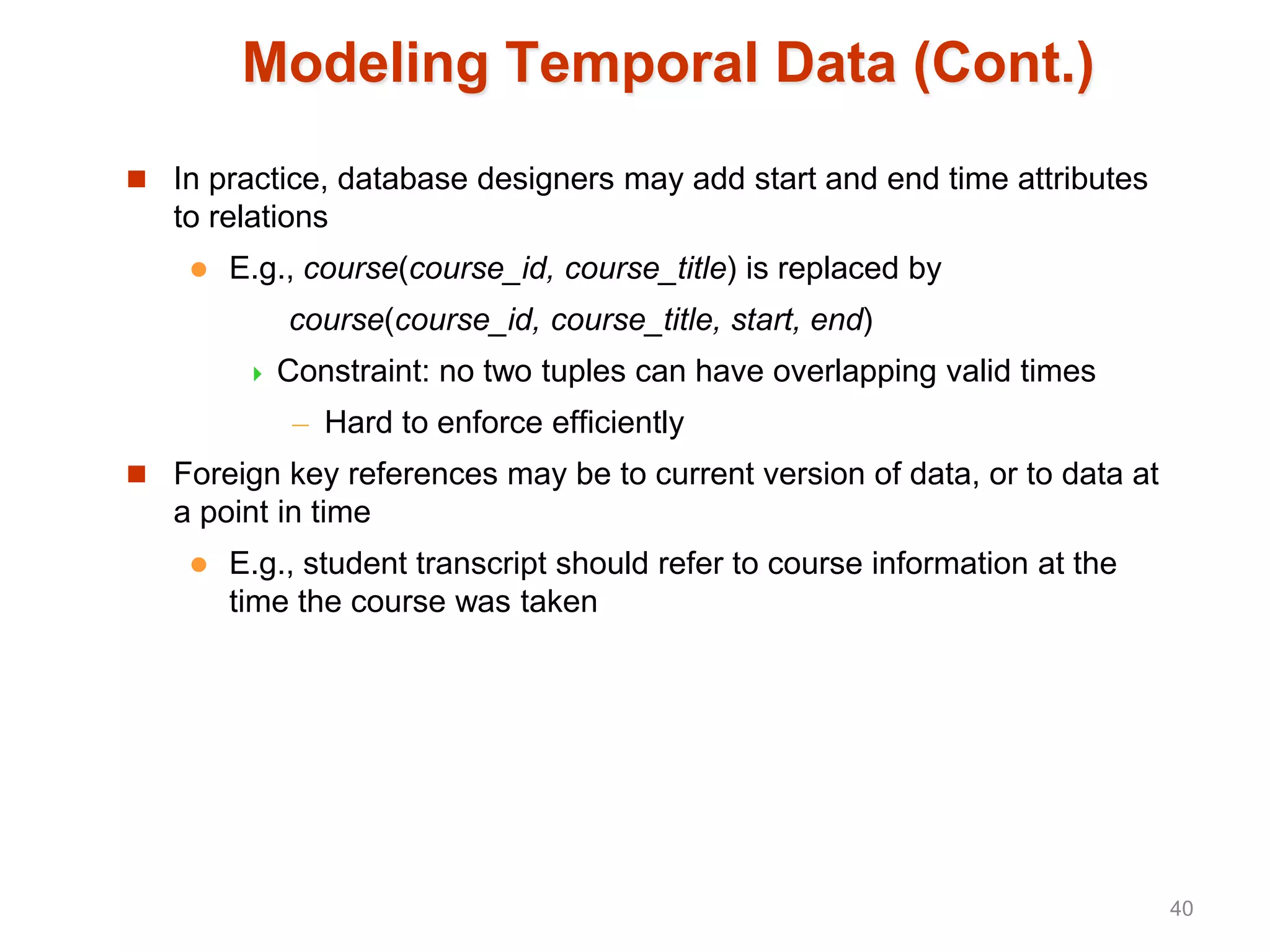 Modeling Temporal Data (Cont.)
 In practice, database designers may add start and end time attributes
to relations
 E.g., course(course_id, course_title) is replaced by
course(course_id, course_title, start, end)
 Constraint: no two tuples can have overlapping valid times
– Hard to enforce efficiently
 Foreign key references may be to current version of data, or to data at
a point in time
 E.g., student transcript should refer to course information at the
time the course was taken
40
 