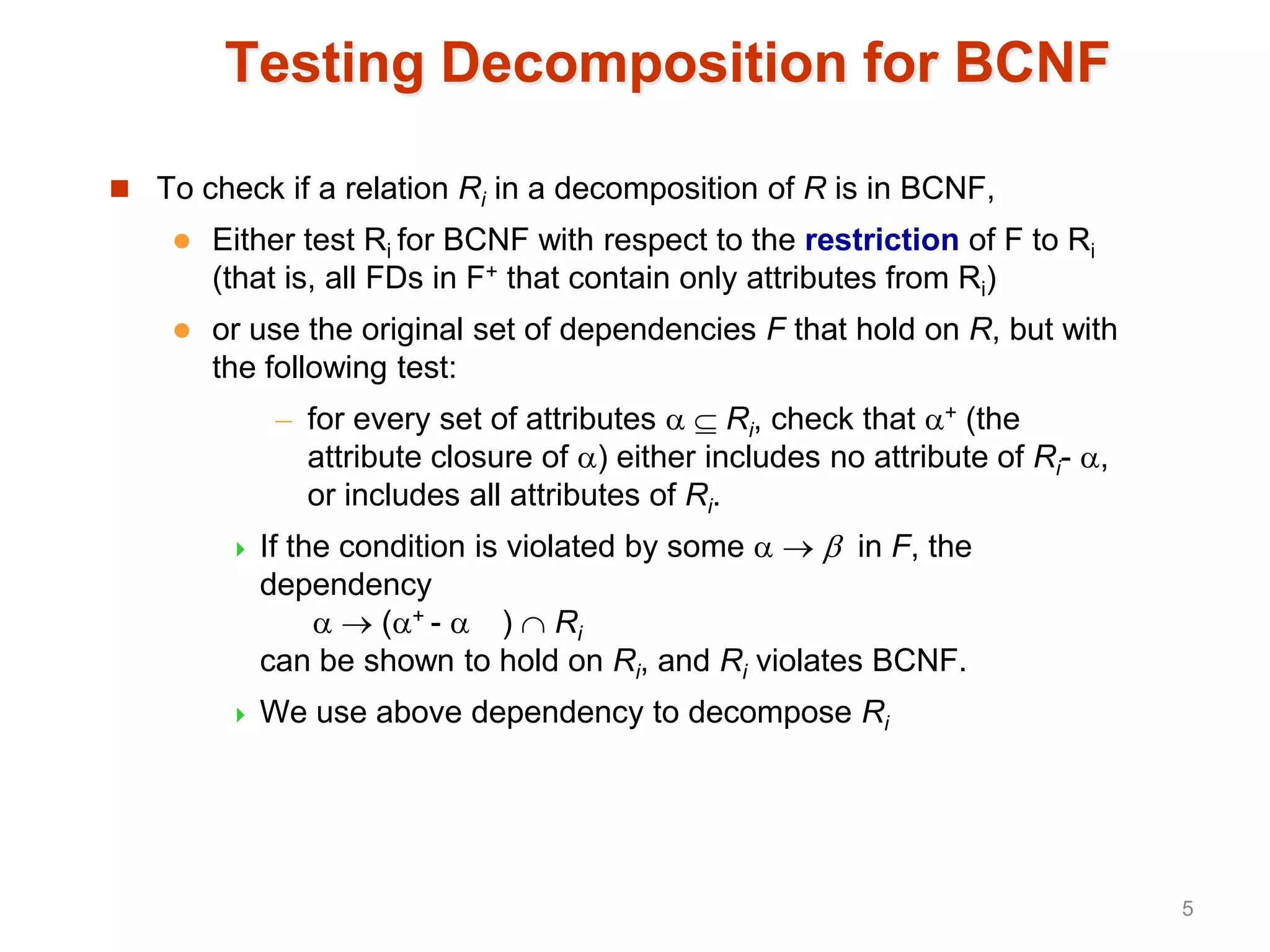 Testing Decomposition for BCNF
 To check if a relation Ri in a decomposition of R is in BCNF,
 Either test Ri for BCNF with respect to the restriction of F to Ri
(that is, all FDs in F+ that contain only attributes from Ri)
 or use the original set of dependencies F that hold on R, but with
the following test:
– for every set of attributes   Ri, check that + (the
attribute closure of ) either includes no attribute of Ri- ,
or includes all attributes of Ri.
 If the condition is violated by some    in F, the
dependency
  (+ -  )  Ri
can be shown to hold on Ri, and Ri violates BCNF.
 We use above dependency to decompose Ri
5
 