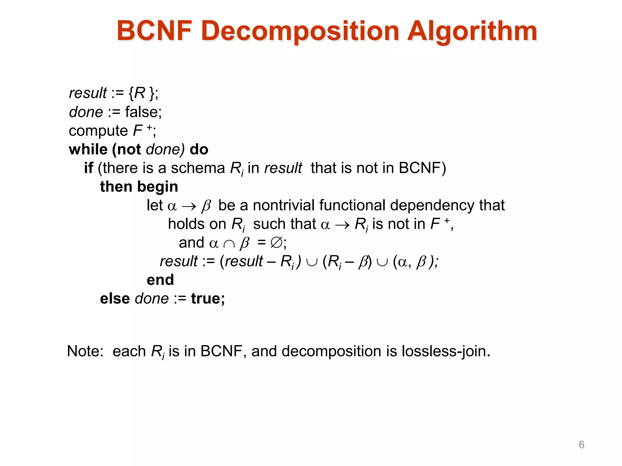 BCNF Decomposition Algorithm
result := {R };
done := false;
compute F +;
while (not done) do
if (there is a schema Ri in result that is not in BCNF)
then begin
let    be a nontrivial functional dependency that
holds on Ri such that   Ri is not in F +,
and    = ;
result := (result – Ri )  (Ri – )  (,  );
end
else done := true;
Note: each Ri is in BCNF, and decomposition is lossless-join.
6
 