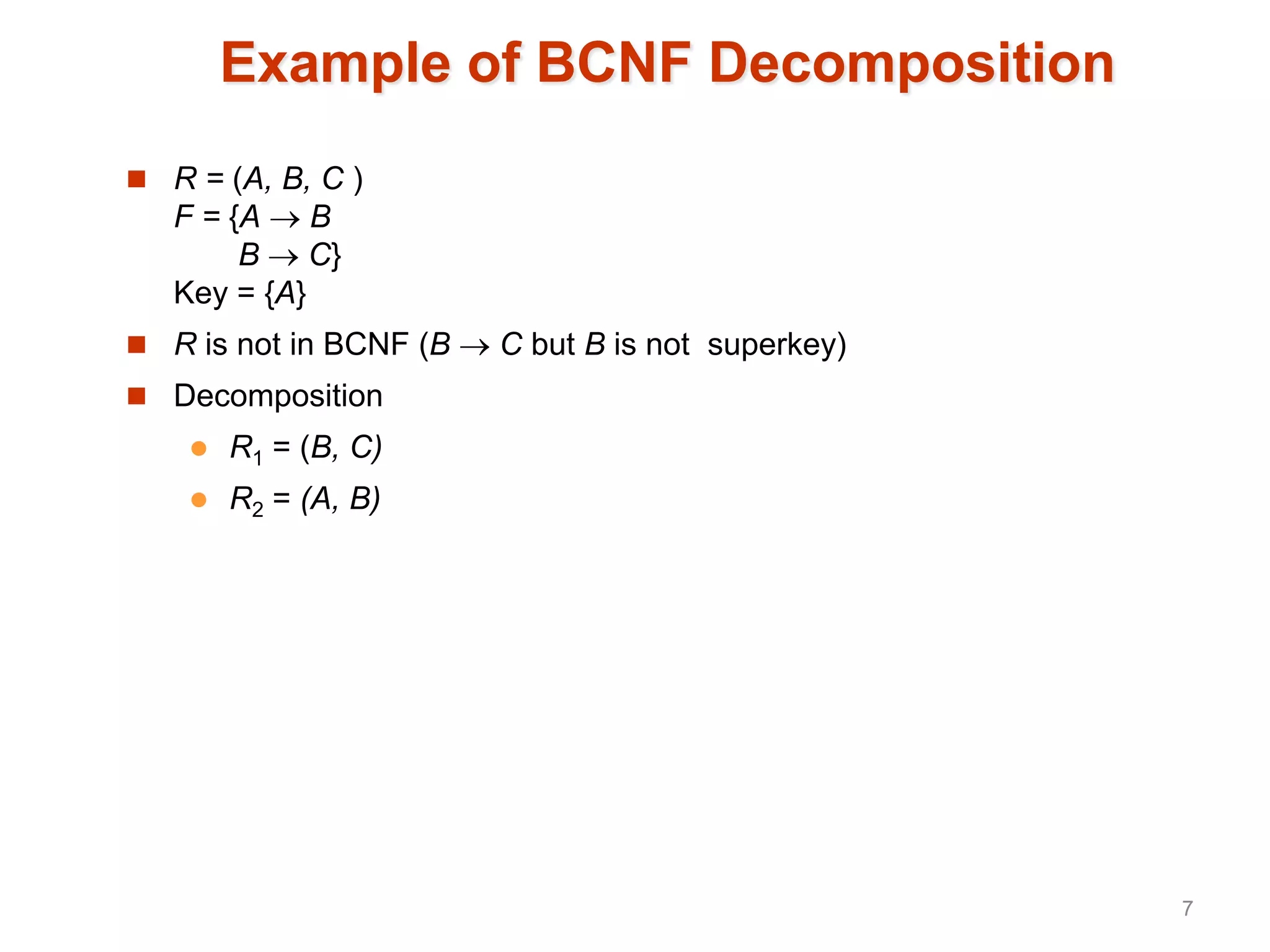 Example of BCNF Decomposition
 R = (A, B, C )
F = {A  B
B  C}
Key = {A}
 R is not in BCNF (B  C but B is not superkey)
 Decomposition
 R1 = (B, C)
 R2 = (A, B)
7
 