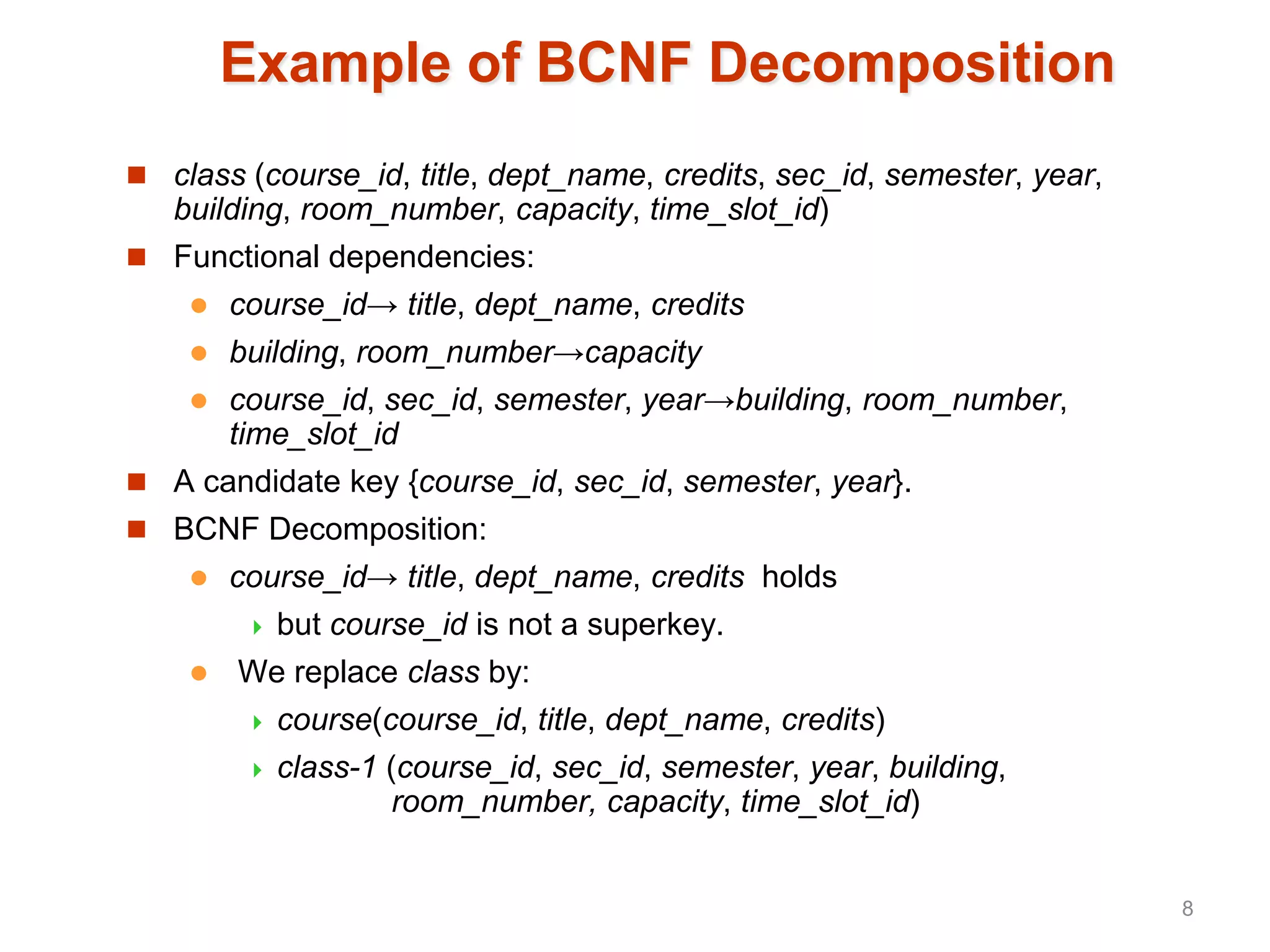 Example of BCNF Decomposition
 class (course_id, title, dept_name, credits, sec_id, semester, year,
building, room_number, capacity, time_slot_id)
 Functional dependencies:
 course_id→ title, dept_name, credits
 building, room_number→capacity
 course_id, sec_id, semester, year→building, room_number,
time_slot_id
 A candidate key {course_id, sec_id, semester, year}.
 BCNF Decomposition:
 course_id→ title, dept_name, credits holds
 but course_id is not a superkey.
 We replace class by:
 course(course_id, title, dept_name, credits)
 class-1 (course_id, sec_id, semester, year, building,
room_number, capacity, time_slot_id)
8
 