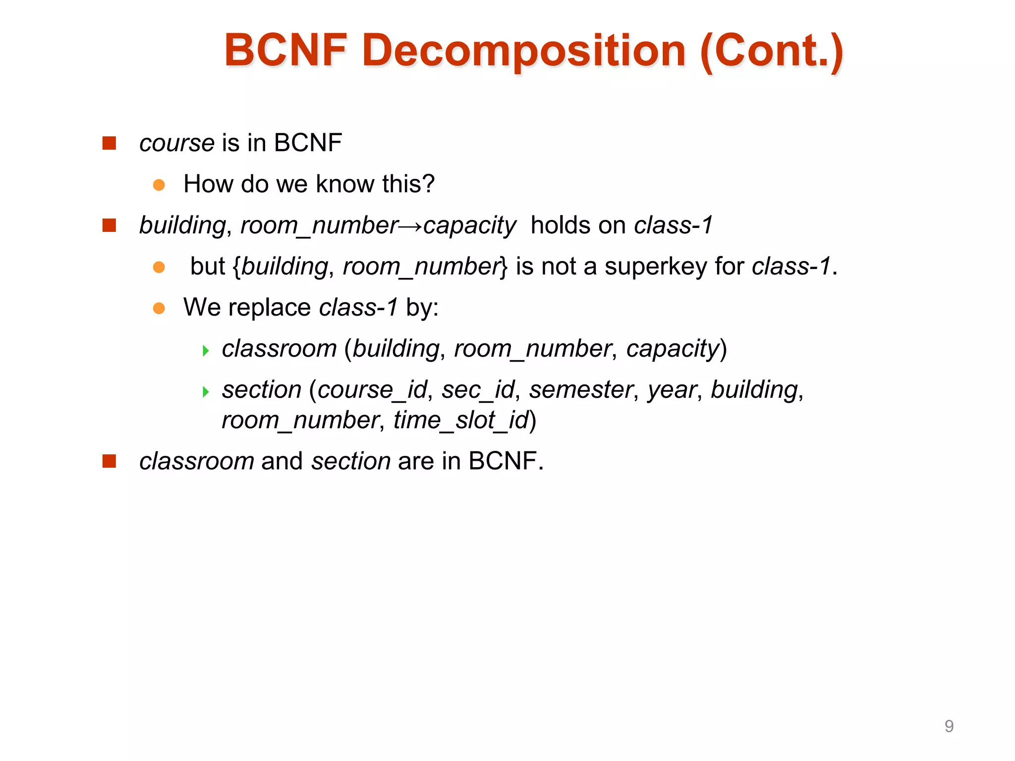 BCNF Decomposition (Cont.)
 course is in BCNF
 How do we know this?
 building, room_number→capacity holds on class-1
 but {building, room_number} is not a superkey for class-1.
 We replace class-1 by:
 classroom (building, room_number, capacity)
 section (course_id, sec_id, semester, year, building,
room_number, time_slot_id)
 classroom and section are in BCNF.
9
 