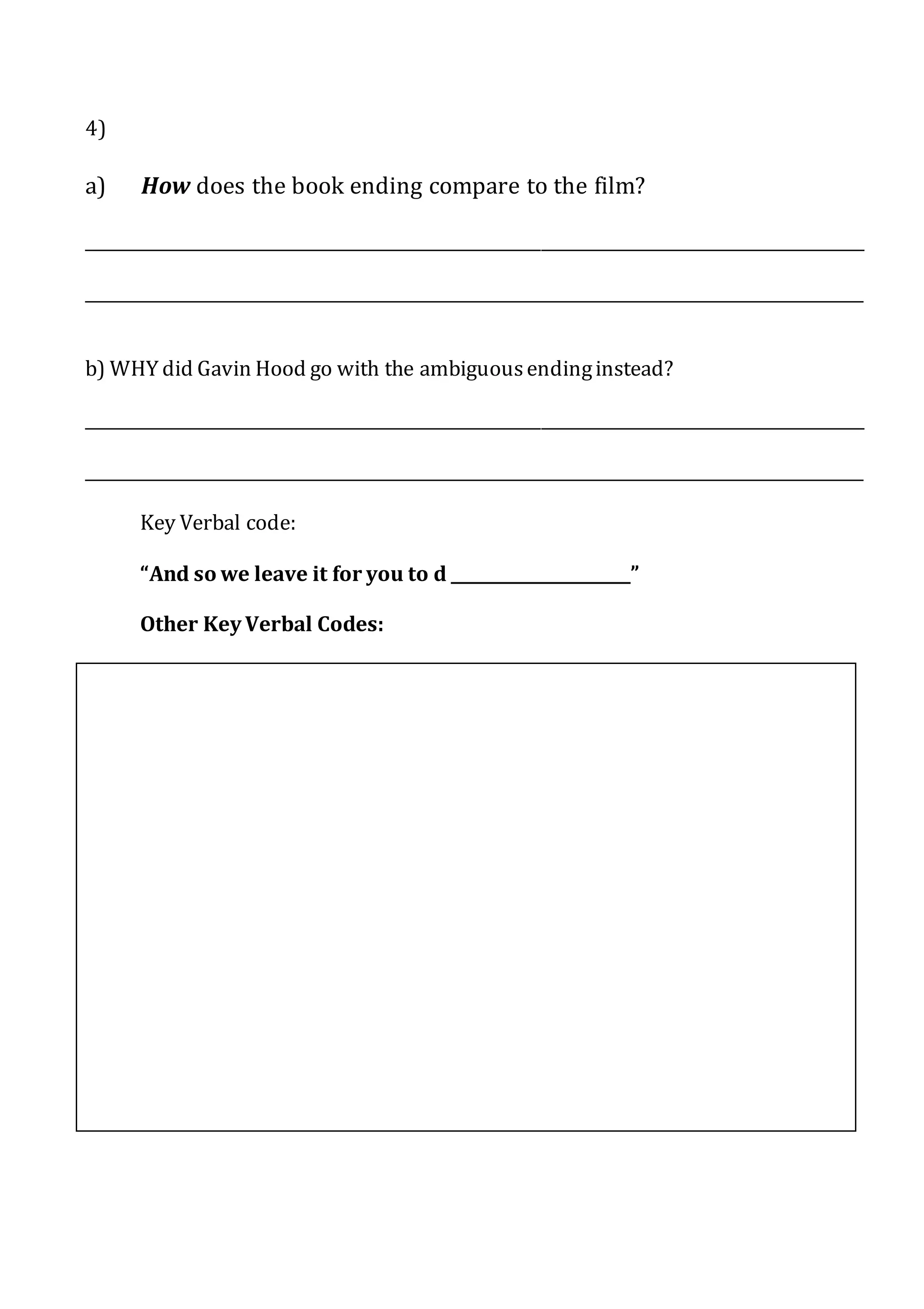 4)
a) How does the book ending compare to the film?
________________________________________________________________________________________________
________________________________________________________________________________________________
b) WHY did Gavin Hood go with the ambiguousendinginstead?
________________________________________________________________________________________________
________________________________________________________________________________________________
Key Verbal code:
“And so we leave it for you to d ______________________”
Other KeyVerbal Codes:
 
