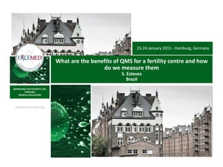 www.excemed.org
IMPROVING THE PATIENT’S LIFE
THROUGH
MEDICAL EDUCATION
What are the benefits of QMS for a fertility centre and how
do we measure them
S. Esteves
Brazil
23-24 January 2015 - Hamburg, Germany
 
