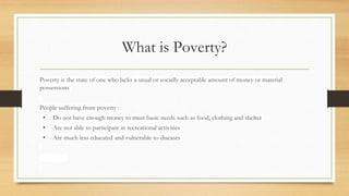 What is Poverty?
Poverty is the state of one who lacks a usual or socially acceptable amount of money or material
possessions
People suffering from poverty :
• Do not have enough money to meet basic needs such as food, clothing and shelter
• Are not able to participate in recreational activities
• Are much less educated and vulnerable to diseases