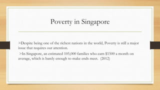 Poverty in Singapore
>Despite being one of the richest nations in the world, Poverty is still a major
issue that requires our attention.
>In Singapore, an estimated 105,000 families who earn $1500 a month on
average, which is barely enough to make ends meet. (2012)