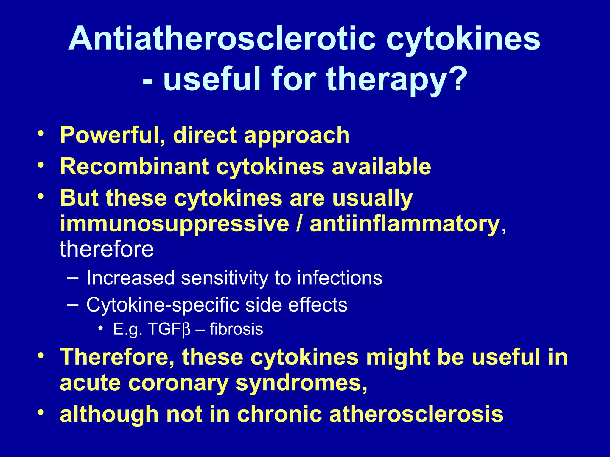 Antiatherosclerotic cytokines
- useful for therapy?
• Powerful, direct approach
• Recombinant cytokines available
• But these cytokines are usually
immunosuppressive / antiinflammatory,
therefore
– Increased sensitivity to infections
– Cytokine-specific side effects
• E.g. TGFβ – fibrosis
• Therefore, these cytokines might be useful in
acute coronary syndromes,
• although not in chronic atherosclerosis
 