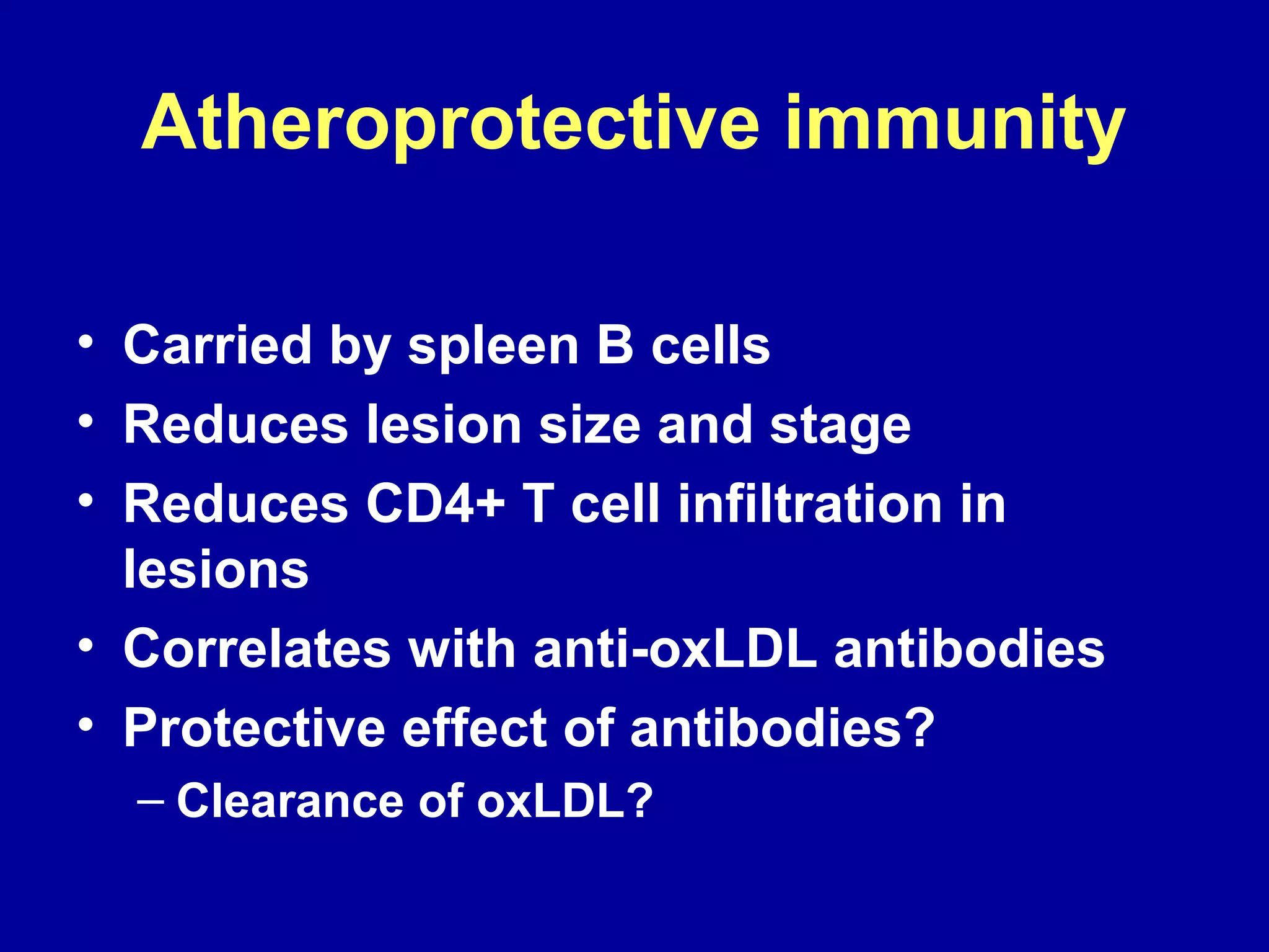 Atheroprotective immunity
• Carried by spleen B cells
• Reduces lesion size and stage
• Reduces CD4+ T cell infiltration in
lesions
• Correlates with anti-oxLDL antibodies
• Protective effect of antibodies?
– Clearance of oxLDL?
 