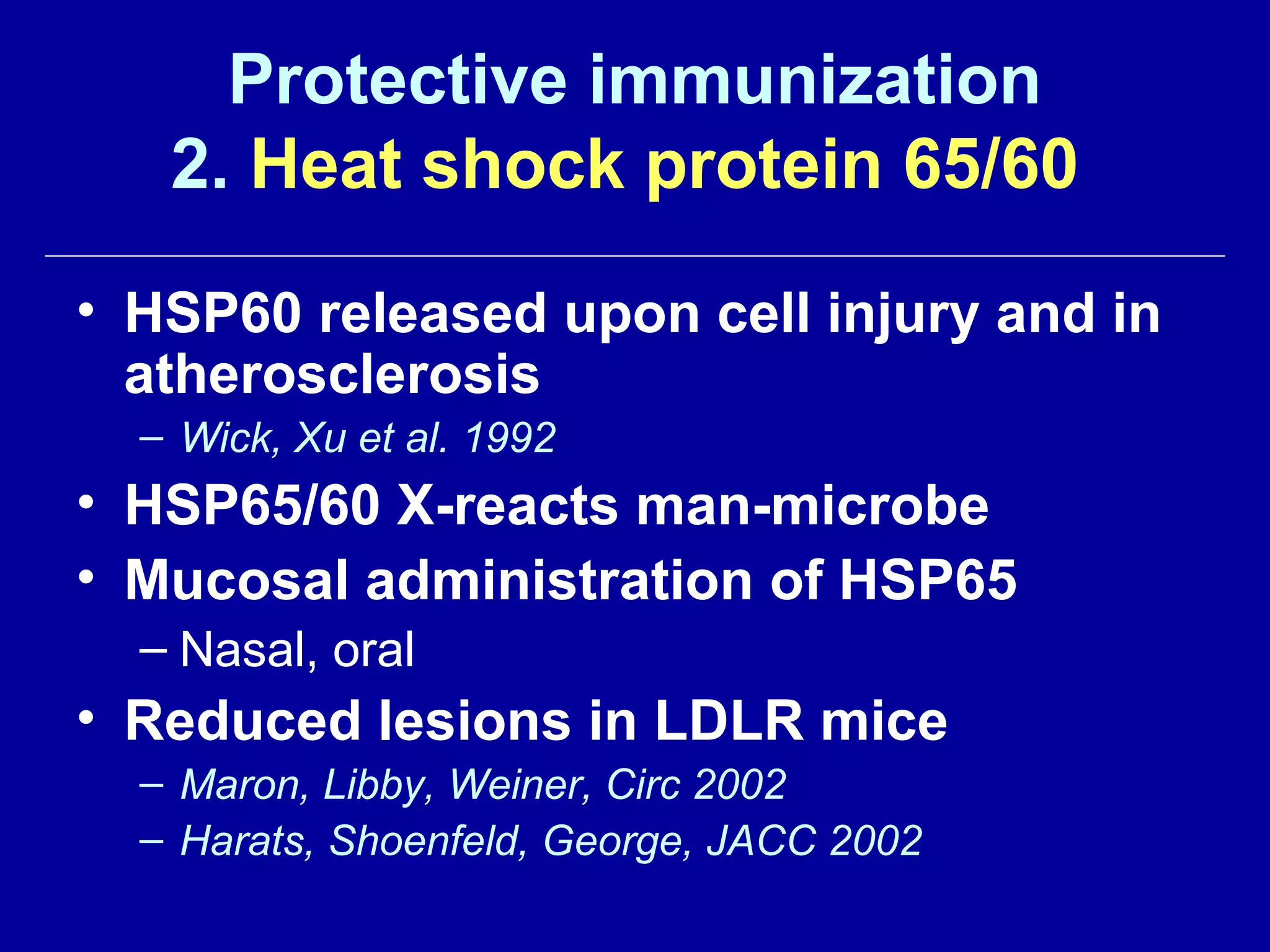 Protective immunization
2. Heat shock protein 65/60
• HSP60 released upon cell injury and in
atherosclerosis
– Wick, Xu et al. 1992
• HSP65/60 X-reacts man-microbe
• Mucosal administration of HSP65
– Nasal, oral
• Reduced lesions in LDLR mice
– Maron, Libby, Weiner, Circ 2002
– Harats, Shoenfeld, George, JACC 2002
 