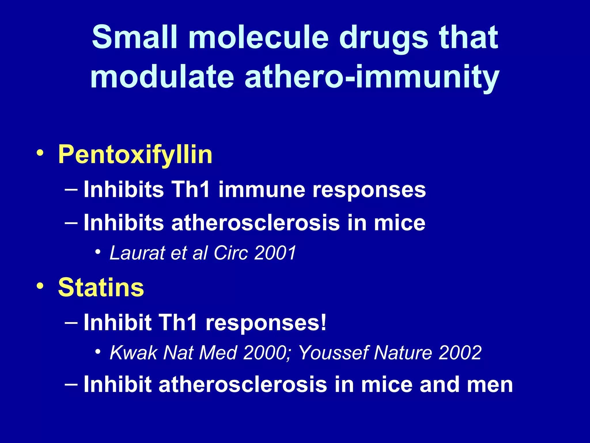 Small molecule drugs that
modulate athero-immunity
• Pentoxifyllin
– Inhibits Th1 immune responses
– Inhibits atherosclerosis in mice
• Laurat et al Circ 2001
• Statins
– Inhibit Th1 responses!
• Kwak Nat Med 2000; Youssef Nature 2002
– Inhibit atherosclerosis in mice and men
 
