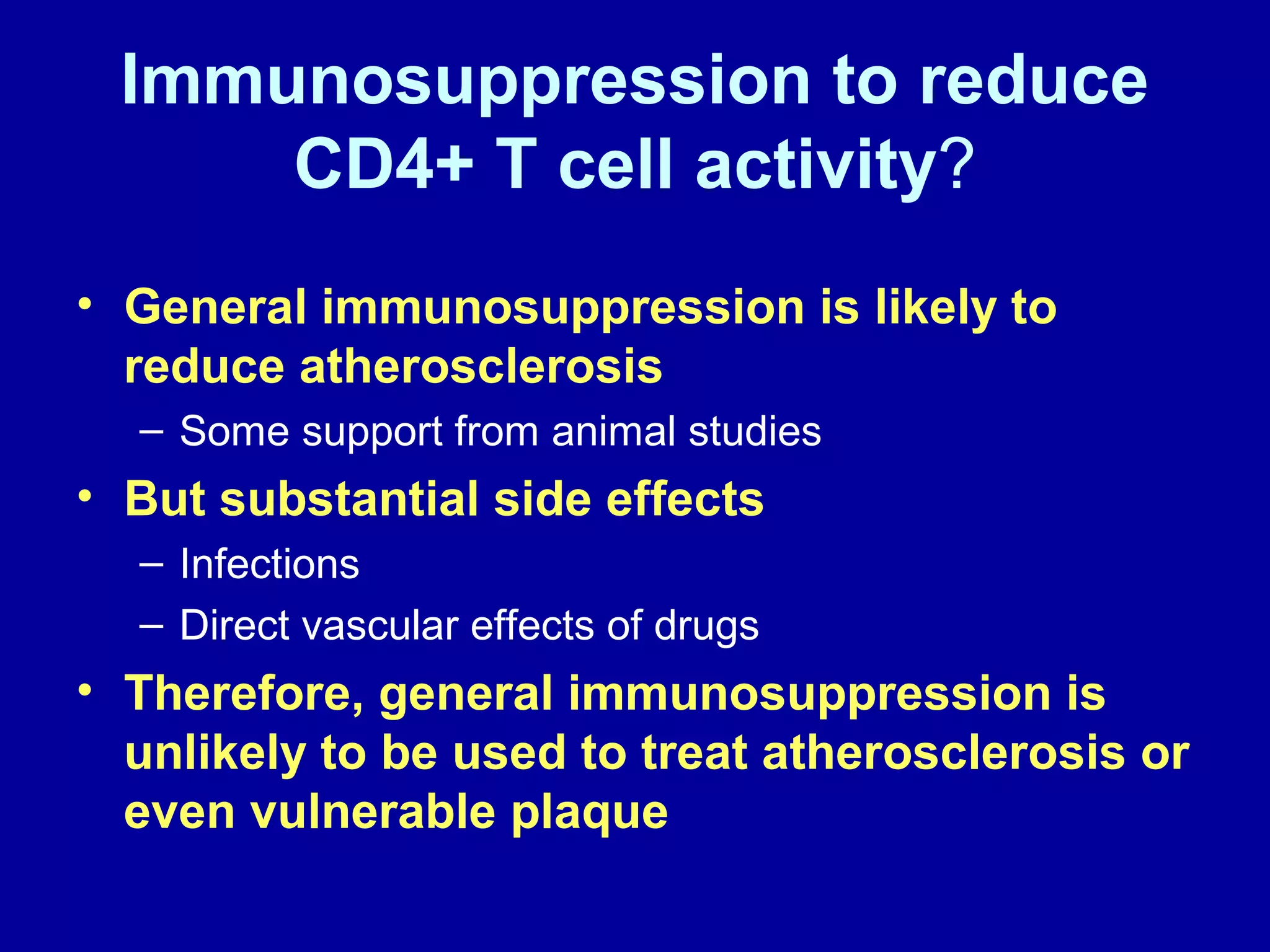 Immunosuppression to reduce
CD4+ T cell activity?
• General immunosuppression is likely to
reduce atherosclerosis
– Some support from animal studies
• But substantial side effects
– Infections
– Direct vascular effects of drugs
• Therefore, general immunosuppression is
unlikely to be used to treat atherosclerosis or
even vulnerable plaque
 