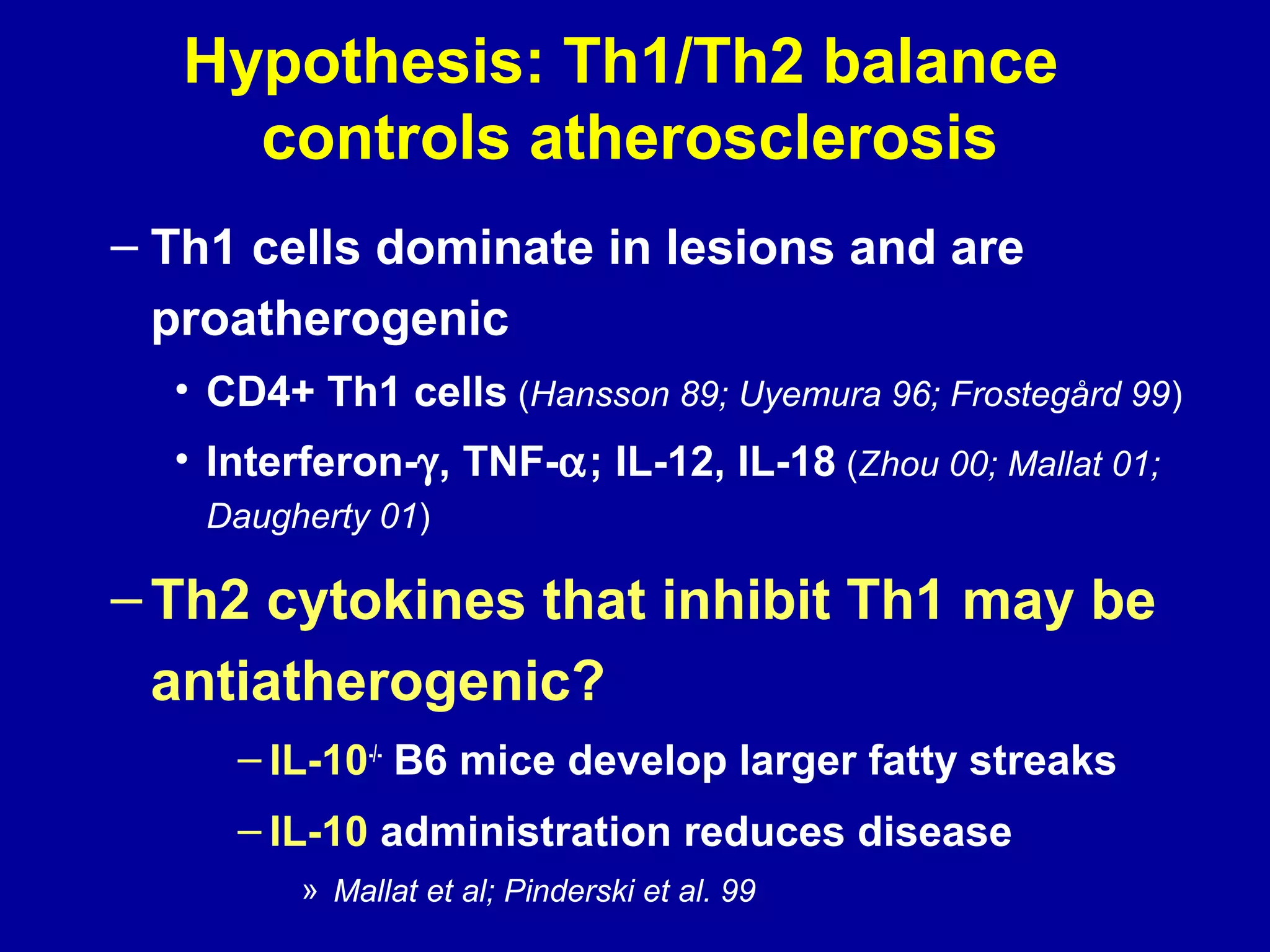 Hypothesis: Th1/Th2 balance
controls atherosclerosis
– Th1 cells dominate in lesions and are
proatherogenic
• CD4+ Th1 cells (Hansson 89; Uyemura 96; Frostegård 99)
• Interferon-γ, TNF-α; IL-12, IL-18 (Zhou 00; Mallat 01;
Daugherty 01)
–Th2 cytokines that inhibit Th1 may be
antiatherogenic?
– IL-10-/-
B6 mice develop larger fatty streaks
– IL-10 administration reduces disease
» Mallat et al; Pinderski et al. 99
 