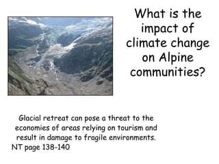 What is the impact of climate change on Alpine communities? Glacial retreat can pose a threat to the economies of areas relying on tourism and result in damage to fragile environments. NT page 138-140 