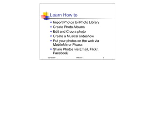 Learn How to
      Import Photos to iPhoto Library
      Create Photo Albums
      Edit and Crop a photo
      Create a Musical slideshow
      Put your photos on the web via
       MobileMe or Picasa
      Share Photos via Email, Flickr,
       Facebook
05/19/2008            PMBurke            4
 