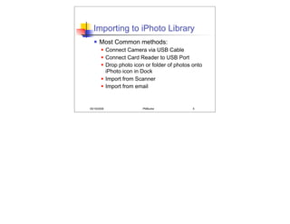Importing to iPhoto Library
      Most Common methods:
            Connect Camera via USB Cable
            Connect Card Reader to USB Port
            Drop photo icon or folder of photos onto
             iPhoto icon in Dock
            Import from Scanner
            Import from email


05/19/2008                  PMBurke              5
 