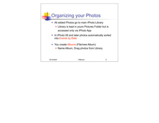 Organizing your Photos
      All added Photos go to main iPhoto Library
            Library is kept in yours Pictures Folder but is
             accessed only via iPhoto App
      In iPhoto 09 and later photos automatically sorted
       into Events by Date

      You create Albums (File/new Album)
         Name Album, Drag photos from Library




05/19/2008                     PMBurke                   6
 