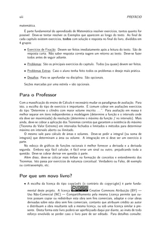 viii PREFÁCIO
matemática.
É parte fundamental do aprendizado de Matemática resolver exercícios, tantos quanto for
possível. Deve-se tentar resolver os Exemplos que aparecem ao longo do texto. Ao nal de
cada capítulo existem exercícios, todos com solução e resposta no nal do livro, divididos em
4 grupos:
• Exercícios de Fixação: Devem ser feitos imediatamente após a leitura do texto. São de
resposta curta. Não saber resposta correta sugere um retorno ao texto. Deve-se fazer
todos antes de seguir adiante.
• Problemas: São os principais exercícios do capítulo. Todos (ou quase) devem ser feitos.
• Problemas Extras: Caso o aluno tenha feito todos os problemas e deseje mais prática.
• Desaos: Para se aprofundar na disciplina. São opcionais.
Seções marcadas por uma estrela ? são opcionais.
Para o Professor
Com a massicação do ensino de Cálculo é necessário mudar os paradigmas de avaliação. Para
isto, a escolha do tipo de exercício é importante. É comum cobrar em avaliações exercícios
do tipo Determine o cilindro com maior volume inscrito . . . . Para avaliação em massa é
melhor separar em itens independentes a modelagem (determine a função e o intervalo onde
ela deve ser maximizada) da resolução (determine o máximo da função f no intervalo). Mais
ainda, deve-se cobrar a aplicação dos Teoremas corretos que garantem a existência do máximo
(Teorema do Valor Extremo) em intervalos fechados e limitados e métodos para determinar
máximo em intervalo aberto ou ilimitado.
O mesmo vale para cálculo de áreas e volumes. Deve-se pedir a integral (ou soma de
integrais) que determinam a área ou volume. A integração em si deve ser um exercício à
parte.
No esboço de grácos de funções racionais é melhor fornecer a derivada e a derivada
segunda. Embora seja fácil calcular, é fácil errar um sinal ou outro, prejudicando toda a
questão. Deve-se cobrar derivar em questão à parte.
Além disso, deve-se colocar mais ênfase na formação de conceitos e entendimento dos
Teoremas. Isto passa por exercícios de natureza conceitual: Verdadeiro ou Falso, dê exemplo
ou contraexemplo, etc.
Por que um novo livro?
• A escolha da licença do tipo copyleft (o contrário do copyright) é parte funda-
mental deste projeto. A licença Creative Commons Atribuição (BY) 
Uso Não-Comercial (NC)  Compartilhamento pela mesma Licença permite que ou-
tros possam copiar ou redistribuir esta obra sem ns comerciais, adaptar e criar obras
derivadas sobre esta obra sem ns comerciais, contanto que atribuam crédito ao autor
e distribuam a obra resultante sob a mesma licença, ou sob uma licença similar à pre-
sente. Desta forma este livro poderá ser aperfeiçoado daqui por diante, ao invés de todo
esforço envolvido se perder caso o livro pare de ser editado. Para detalhes consulte:
 