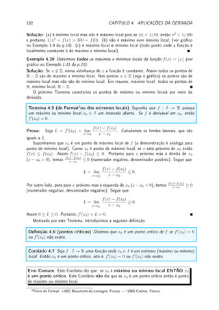 74 CAPÍTULO 3. DERIVADA




Observação 3.7 Com estas regras mais as derivadas das funções transcendentes (seno,
cosseno, exponencial e logaritmo) podemos derivar um conjunto enorme de funções. Existe
um algoritmo para calcular a derivada: um computador pode facilmente derivar qualquer
função.
Exemplo 3.12 Calcule a derivada de:
(a) f(x) = log x tan x; (b) g(x) = x4
cos x +
7x
sen x
.
Solução: (a) Primeiro calculamos a derivada da tangente utilizando a derivada do quociente:
(tan x)0
=
sen x
cos x
0
=
(sen x)0
cos x − sen x(cos x)0
(cos x)2
=
=
cos x cos x − sen x(− sen x)
(cos x)2
=
cos2
x + sen2
x
(cos x)2
=
1
(cos x)2
= (sec x)2
.
Agora usando a regra do produto (log0
(x) = 1/x),
f0
(x) = (log x)0
tan x + log x(tan x)0
=
tan x
x
+
log x
(cos x)2
.
(b) Comece aplicando a regra da soma:
g0
(x) =

x4
cos x +
7x
sen x
0
= (x4
cos x)0
+

7x
sen x
0
.
Agora derive cada termo, usando regra do produto no primeiro e do quociente no segundo:
g0
(x) = (x4
)0
cos x + x4
(cos x)0
+
(7x)0
sen x − 7x(sen x)0
sen2 x
.
Termine: g0
(x) = 4x3
cos x + x4
(− sen x) +
7 sen x − 7x cos x
sen2 x
.




Observação 3.8 É importante ser sistemático durante a derivação, executando poucos
passos de cada vez. Somente com experiência podemos fazer diretamente com poucos (ou
nenhum) passo intermediário. Assim aplique uma regra de cada vez.
Exemplo 3.13 Calcule a derivada de f(x) =
log x
5ex + 2 sen x
.
Solução: f0
(x) =
(log x)0
(5ex
+ 2 sen x) − log x(5ex
+ 2 sen x)0
(5ex + 2 sen x)2
=
=
(1/x)(5ex
+ 2 sen x) − log x((5ex
)0
+ (2 sen x)0
)
(5ex + 2 sen x)2
=
=
(1/x)(5ex
+ 2 sen x) − log x(5ex
+ 2 cos x)
(5ex + 2 sen x)2
Exemplo 3.14 Determine todas as retas tangentes ao gráco de y = 1 − x2
que passam
pelo ponto (0, 4).
 