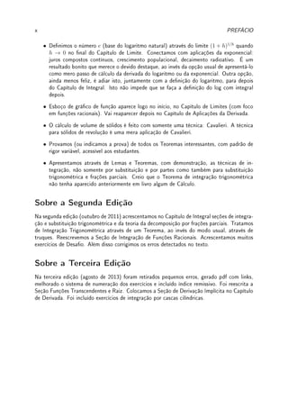 x PREFÁCIO
• Denimos o número e (base do logaritmo natural) através do limite (1 + h)1/h
quando
h → 0 no nal do Capítulo de Limite. Conectamos com aplicações da exponencial:
juros compostos contínuos, crescimento populacional, decaimento radioativo. É um
resultado bonito que merece o devido destaque, ao invés da opção usual de apresentá-lo
como mero passo de cálculo da derivada do logaritmo ou da exponencial. Outra opção,
ainda menos feliz, é adiar isto, juntamente com a denição do logaritmo, para depois
do Capítulo de Integral. Isto não impede que se faça a denição do log com integral
depois.
• Esboço de gráco de função aparece logo no início, no Capítulo de Limites (com foco
em funções racionais). Vai reaparecer depois no Capítulo de Aplicações da Derivada.
• O cálculo de volume de sólidos é feito com somente uma técnica: Cavalieri. A técnica
para sólidos de revolução é uma mera aplicação de Cavalieri.
• Provamos (ou indicamos a prova) de todos os Teoremas interessantes, com padrão de
rigor variável, acessível aos estudantes.
• Apresentamos através de Lemas e Teoremas, com demonstração, as técnicas de in-
tegração, não somente por substituição e por partes como também para substituição
trigonométrica e frações parciais. Creio que o Teorema de integração trigonométrica
não tenha aparecido anteriormente em livro algum de Cálculo.
Sobre a Segunda Edição
Na segunda edição (outubro de 2011) acrescentamos no Capítulo de Integral seções de integra-
ção e substituição trigonométrica e da teoria da decomposição por frações parciais. Tratamos
de Integração Trigonométrica através de um Teorema, ao invés do modo usual, através de
truques. Reescrevemos a Seção de Integração de Funções Racionais. Acrescentamos muitos
exercícios de Desao. Além disso corrigimos os erros detectados no texto.
Sobre a Terceira Edição
Na terceira edição (agosto de 2013) foram retirados pequenos erros, gerado pdf com links,
melhorado o sistema de numeração dos exercícios e incluído índice remissivo. Foi reescrita a
Seção Funções Transcendentes e Raiz. Colocamos a Seção de Derivação Implícita no Capítulo
de Derivada. Foi incluído exercícios de integração por cascas cilíndricas.
 