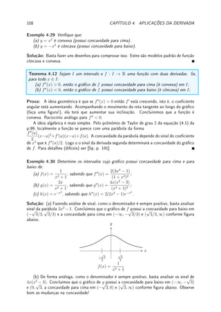 80 CAPÍTULO 3. DERIVADA
3.6 ?Derivação Implícita1
Funções podem ser denidas implicitamente por meio de equações. Um exemplo é a equação
x2
+ y2
= 1, que dene, de forma implícita duas funções: y(x) =
√
1 − x2 (parte de cima
do círculo) e y(x) = −
√
1 − x2 (parte de baixo). Um fato notável é que podemos calcular
a derivada de uma função denida implicitamente sem ter que explicitar a função. Basta
reescrevermos x2
+ y(x)2
= 1 e derivarmos os dois lados, utilizando a regra da cadeia: 2x +
2y(x)y0
(x) = 0. Assim, y0
(x) = −
x
y(x)
. Calculamos y00
de forma análoga (ver Exemplo 3.25).
Por trás deste truque existe o Teorema da Função Implícita, que determina condições
para uma equação denir implicitamente uma função e como calcular sua derivada. Este
teorema é deixado para um curso de Cálculo avançado. Abordamos o assunto através de
exemplos.
Exemplo 3.23 Considere a função y = f(x) denida implicitamente por y3
+ y = x. De-
termine onde a derivada é positiva.
Solução: Como y(x)3
+ y(x) = x, derivando implicitamente, 3y2
(x)y0
(x) + y0
(x) = 1.
Assim, y0
(x) =
1
3y2(x) + 1
. Assim y0
(x)  0 para todo x.
Exemplo 3.24 Determine a reta tangente aos grácos denidos implicitamente por:
(a) x + y = sen(xy) em (0, 0) (b) xy + log(xy) = 1 em (1, 1).
Solução: (a) Primeiro reescrevo x + y(x) = sen(xy(x)). Derivando implicitamente, 1 +
y0
(x) = cos(xy(x))(y(x)+xy0
(x)). Assim em (0, 0), 1+y0
(0) = cos(0)(y(0)+0) = 0. Logo
y0
(0) = −1. Logo a reta tangente é y − 0 = (−1)(x − 0) = −x ou y = −x.
(b) Primeiro reescrevo xy(x)+log(xy(x)) = 1. Derivando implicitamente, y(x)+xy0
(x)+
y(x) + xy0
(x)
xy(x)
= 0. Assim em (1, 1), y(1) + 1y0
(1) +
y(1) + 1y0
(1)
1y(1)
= 0 = 1 + y0
(1) + 1 +
y0
(1) = 2+2y0
(1) = 0. Logo y0
(1) = −1. Logo a reta tangente é y−1 = (−1)(x−1) = 1−x
ou y = 2 − x.
Exemplo 3.25 Considere y = f(x) denida implicitamente por x2
−xy+y2
= 12. Determine
os pontos x onde y0
(x) = 0. Calcule y00
(x) nestes pontos.
Solução: Derivando implicitamente, obtemos 2x − y − xy0
+ 2yy0
= 0. Os pontos onde
y0
= 0 vão satisfazer: y = 2x. Substituindo na equação x2
−xy+y2
= 12 obtemos a equação
3x2
= 12. Portanto, x0 = ±2. Assim em x = 2, y = 2x = 4 e em x = −2, y = 2x = −4.
Derivando implicitamente outra vez obtemos: 2−y0
−y0
−xy00
+2(y0
)2
+2y0
y00
= 0. Nos pontos
onde y0
= 0 simplicamos para: 2−xy00
+2y0
y00
= 0. Agora em (2, 4), 2−2y00
+2(4)y00
= 0,
e y00
(x) = −1/3. De forma análoga, em (−2, −4), y00
(x) = 1/3.
Exemplo 3.26 Determine a reta perpendicular à curva yx3
+ 2y2
= 10 no ponto (2, 1).
Solução: Como y0
x3
+ 3yx2
+ 4yy0
= 0, substituindo x = 2, y = 1, 8y0
+ 12 + 4y0
= 0,
ou y0
= −1. Logo o coeciente angular da reta perpendicular é −1/(−1) = 1. Assim a reta
perpendicular é y − 1 = x − 2.
1A leitura desta seção é opcional.
 